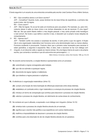 Componente Comum • 1000 05 • Página 7/ 16
Itens de 15 a 17
O texto seguinte é um excerto de uma entrevista concedida pelo escritor José Cardoso Pires a Mário Ventura.
1
5
10
15
MV – Que conselhos darias a um futuro escritor?
JCP – Conselhos? Quando muito, posso lembrar-me de duas linhas de experiência, a primeira das
quais é esta: não há regras.
MV – Como assim?
JCP – Não há regras. Ou se as há cada um inventa-as para uso próprio. Por exemplo, eu, para mim,
costumo deixar à solta os meus vícios e as minhas obsessões no ato de escrever. É uma regra?
Não sei. Sei que assim liberto melhor o meu ângulo pessoal, o meu canto privado onde transfiguro
o real comum. No fundo o que define o escritor é isso, é descobrir por si próprio novas relações de
comportamento.
MV – Apenas isso?
JCP – Também confio nos acasos e surpresas da escrita, é outro ponto a que me agarro. A ficção
não é uma organização matemática nem funciona como uma demonstração mais ou menos elíptica.
Funciona ocultando e provocando. Costumo dizer que a primeira coisa necessária para escrever é
saber gramática, a segunda é esquecê-la. Mas, é claro, todo o escrever se faz num diálogo com
ninguém, é um discorrer solto e vigiado ao mesmo tempo. Há uma lógica interna do autor e da própria
escrita, que comanda a narrativa e que dá autonomia aos personagens (…).
Mário Ventura, Conversas, Lisboa, Dom Quixote, 1986, pp. 53 e 54
15.  No excerto acima transcrito, a criação literária é apresentada como um processo
 (A) subordinado a regras consagradas pela tradição.
 (B) que não se submete a quaisquer regras.
 (C) decorrente de regras rígidas e inalteráveis.
 (D) que obedece a regras pessoais e subjetivas.
16.  A referência à «organização matemática» (linha 12)
 (A) cumpre uma função de mera ilustração de diferenças essenciais entre áreas distintas.
 (B) estabelece um contraste entre o rigor matemático e a anarquia do processo de criação literária.
 (C) introduz um termo de comparação que contribui para descrever o processo de criação literária.
 (D) valoriza o processo de criação literária, em detrimento de outras áreas do conhecimento.
17.  No contexto em que é utilizada, a expressão «num diálogo com ninguém» (linhas 14-15)
 (A) sintetiza todo o processo de criação literária através de um exemplo.
 (B) significa que o escritor não partilha a sua experiência com outros interlocutores.
 (C) reafirma a impossibilidade de descrever o processo de criação literária.
 (D) contribui para uma descrição do ato de criação literária através de um paradoxo.
 