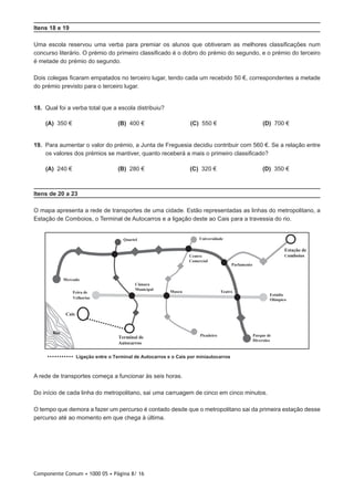 Componente Comum • 1000 05 • Página 8/ 16
Itens 18 e 19
Uma escola reservou uma verba para premiar os alunos que obtiveram as melhores classificações num
concurso literário. O prémio do primeiro classificado é o dobro do prémio do segundo, e o prémio do terceiro
é metade do prémio do segundo.
Dois colegas ficaram empatados no terceiro lugar, tendo cada um recebido 50 €, correspondentes a metade
do prémio previsto para o terceiro lugar.
18.  Qual foi a verba total que a escola distribuiu?
 (A) 350 € (B) 400 € (C) 550 € (D) 700 €
19.  Para aumentar o valor do prémio, a Junta de Freguesia decidiu contribuir com 560 €. Se a relação entre
os valores dos prémios se mantiver, quanto receberá a mais o primeiro classificado?
 (A) 240 € (B) 280 € (C) 320 € (D) 350 €
Itens de 20 a 23
O mapa apresenta a rede de transportes de uma cidade. Estão representadas as linhas do metropolitano, a
Estação de Comboios, o Terminal de Autocarros e a ligação deste ao Cais para a travessia do rio.
Cais
Rio
C
Estação de
omboios
Terminal de
Autocarros
Universidade
Museu
Câmara
Municipal
Estádio
Olímpico
Centro
Comercial
Teatro
Mercado
Quartel
Parque de
Diversões
Picadeiro
Parlamento
Feira de
Velharias
Ligação entre o Terminal de Autocarros e o Cais por miniautocarros
A rede de transportes começa a funcionar às seis horas.
Do início de cada linha do metropolitano, sai uma carruagem de cinco em cinco minutos.
O tempo que demora a fazer um percurso é contado desde que o metropolitano sai da primeira estação desse
percurso até ao momento em que chega à última.
 