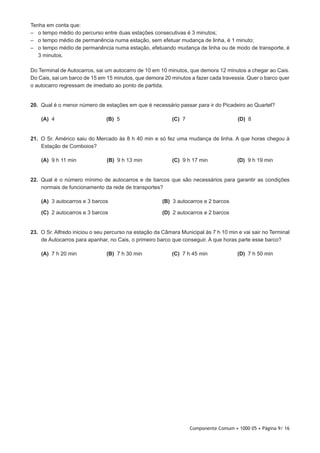 Componente Comum • 1000 05 • Página 9/ 16
Tenha em conta que:
–– o tempo médio do percurso entre duas estações consecutivas é 3 minutos;
–– o tempo médio de permanência numa estação, sem efetuar mudança de linha, é 1 minuto;
–– o tempo médio de permanência numa estação, efetuando mudança de linha ou de modo de transporte, é
3 minutos.
Do Terminal de Autocarros, sai um autocarro de 10 em 10 minutos, que demora 12 minutos a chegar ao Cais.
Do Cais, sai um barco de 15 em 15 minutos, que demora 20 minutos a fazer cada travessia. Quer o barco quer
o autocarro regressam de imediato ao ponto de partida.
20.  Qual é o menor número de estações em que é necessário passar para ir do Picadeiro ao Quartel?
 (A) 4 (B) 5 (C) 7 (D) 8
21.  O Sr. Américo saiu do Mercado às 8 h 40 min e só fez uma mudança de linha. A que horas chegou à
Estação de Comboios?
 (A) 9 h 11 min (B) 9 h 13 min (C) 9 h 17 min (D) 9 h 19 min
22.  Qual é o número mínimo de autocarros e de barcos que são necessários para garantir as condições
normais de funcionamento da rede de transportes?
 (A) 3 autocarros e 3 barcos (B) 3 autocarros e 2 barcos
 (C) 2 autocarros e 3 barcos (D) 2 autocarros e 2 barcos
23.  O Sr. Alfredo iniciou o seu percurso na estação da Câmara Municipal às 7 h 10 min e vai sair no Terminal
de Autocarros para apanhar, no Cais, o primeiro barco que conseguir. A que horas parte esse barco?
 (A) 7 h 20 min (B) 7 h 30 min (C) 7 h 45 min (D) 7 h 50 min
 