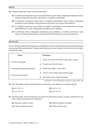 Componente Comum • 1000 06 • Página 10/ 16
Item 24
24.  Indique a opção que contém uma frase incoerente.
 (A) O certificado foi devolvido aos serviços administrativos, pois omitia a designação completa do curso
realizado, apesar de mencionar o grau obtido e a respetiva classificação.
 (B) O certificado mencionava o grau obtido e a respetiva classificação; porém, omitia a designação
completa do curso realizado, razão pela qual foi devolvido aos serviços administrativos.
 (C) O certificado mencionava o grau obtido e a respetiva classificação, mas foi devolvido aos serviços
administrativos por omitir a designação completa do curso realizado.
 (D) O certificado omitia a designação completa do curso realizado; no entanto, mencionava o grau
obtido e a respetiva classificação, razão pela qual foi devolvido aos serviços administrativos.
Itens 25 e 26
No livro Provérbios Medievais Portugueses, José Mattoso procede a uma análise da vasta gama de temáticas
em que estes textos se enquadram. A seguir apresentam-se, em duas colunas, três temas e cinco provérbios
referidos pelo autor.
Temas Provérbios
a.  Crítica à autoridade
b.  Afirmação das diferenças sociais
c.  Censura aos excessos
1. Quem com farelos se mistura, maus cães o comem.
2. O que se usa não se escusa.
3. Muito pode o galo no seu poleiro.
4. Como a cera é sobeja, logo queima a igreja.
5. Quem torto nasce, tarde se indireita.
José Mattoso, Provérbios Medievais Portugueses, Lisboa, INCM, 1987
25.  Qual das opções mostra a correspondência correta entre os provérbios e os respetivos temas?
 (A) a-2; b-5; c-1 (B) a-3; b-1; c-4
 (C) a-3; b-2; c-5 (D) a-2; b-4; c-3
26.  Qual das opções seguintes apresenta um conjunto de sinónimos do termo «escusa», atendendo ao seu
uso no segundo provérbio acima transcrito?
 (A) Desculpa, justifica, recusa (B) Queixa, protesta, incomoda
 (C) Oferece, empresta, aliena (D) Rouba, subtrai, furta
 