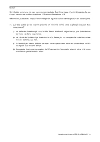 Componente Comum • 1000 06 • Página 11/ 16
Item 27
Um indivíduo entra numa loja para comprar um computador. Quando vai pagar, o funcionário explica-lhe que
o preço marcado não inclui um imposto de 19% nem um desconto de 10%.
O funcionário, que trabalha há pouco tempo na loja, tem algumas dúvidas sobre a aplicação das percentagens.
27.  Qual das opções que se seguem apresenta um raciocínio correto sobre a aplicação daquelas duas
percentagens?
 (A) Se aplicar em primeiro lugar a taxa de 19% relativa ao imposto, prejudico a loja, pois o desconto vai
ser maior e o cliente paga menos.
 (B) Se calcular em primeiro lugar o desconto de 10%, favoreço a loja, uma vez que o desconto vai ser
menor e o cliente paga mais.
 (C) O cliente paga o mesmo qualquer que seja a percentagem que eu aplicar em primeiro lugar, os 19%
do imposto ou o desconto de 10%.
 (D) Como tenho de acrescentar uma taxa de 19% ao preço do computador e depois retirar 10%, posso
acrescentar apenas uma taxa de 9%.
 