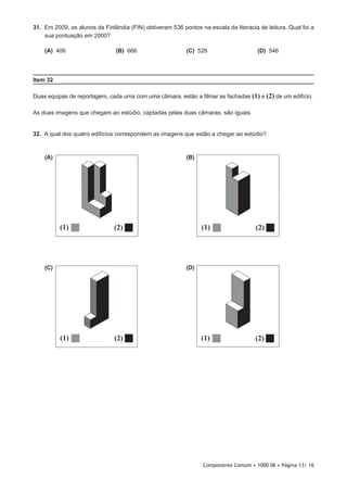 Componente Comum • 1000 06 • Página 13/ 16
31.  Em 2009, os alunos da Finlândia (FIN) obtiveram 536 pontos na escala da literacia de leitura. Qual foi a
sua pontuação em 2000?
 (A) 406 (B) 666 (C) 526 (D) 546
Item 32
Duas equipas de reportagem, cada uma com uma câmara, estão a filmar as fachadas (1) e (2) de um edifício.
As duas imagens que chegam ao estúdio, captadas pelas duas câmaras, são iguais.
32.  A qual dos quatro edifícios correspondem as imagens que estão a chegar ao estúdio?
 (A)  (B)
 (C)  (D)
2
(2)
1
(1)
(2)
(2)(1)
(2)(1)
21
(2)(1)
(2)(1)
(2)(1)
(2)(1)
21
(2)(1)
(2)(1)
(2)(1)
(2)(1)
21
(1)(2)
(2)(1)
(2)(1)
(1)
(1)
 
