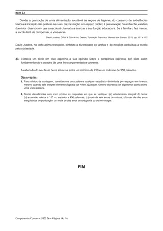 Componente Comum • 1000 06 • Página 14/ 16
Item 33
Desde a promoção de uma alimentação saudável às regras de higiene, do consumo de substâncias
tóxicas à iniciação das práticas sexuais, da prevenção em espaço público à preservação do ambiente, existem
domínios diversos em que a escola é chamada a exercer a sua função educadora. Se a família o faz menos,
a escola terá de compensar, e vice-versa.
David Justino, Difícil é Educá-los, Oeiras, Fundação Francisco Manuel dos Santos, 2010, pp. 101 e 102
David Justino, no texto acima transcrito, sintetiza a diversidade de tarefas e de missões atribuídas à escola
pela sociedade.
33.  Escreva um texto em que exponha a sua opinião sobre a perspetiva expressa por este autor,
fundamentando-a através de uma linha argumentativa coerente.
A extensão do seu texto deve situar-se entre um mínimo de 250 e um máximo de 350 palavras.
Observações:
1. Para efeitos de contagem, considera-se uma palavra qualquer sequência delimitada por espaços em branco,
mesmo quando esta integre elementos ligados por hífen. Qualquer número expresso por algarismos conta como
uma única palavra.
2. Serão classificadas com zero pontos as respostas em que se verifique: (a) afastamento integral do tema;
(b) extensão inferior a 150 ou superior a 450 palavras; (c) mais de seis erros de sintaxe; (d) mais de dez erros
inequívocos de pontuação; (e) mais de dez erros de ortografia ou de morfologia.
FIM
 