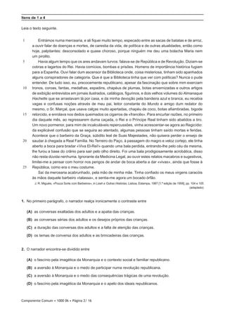 Componente Comum • 1000 06 • Página 2/ 16
Itens de 1 a 4
Leia o texto seguinte.
1
5
10
15
20
25
Entrámos numa mercearia, e ali fiquei muito tempo, especado entre as sacas de batatas e de arroz,
a ouvir falar de doenças e mortes, de carestia da vida, de política e de outras atualidades, então como
hoje, palpitantes: desconsolado e quase choroso, porque ninguém me deu uma bolacha Maria nem
um pirolito.
Havia algum tempo que os ares andavam turvos: falava-se de República e de Revolução. Diziam-se
cobras e lagartos do Rei. Havia comícios, bombas e prisões. Homens de importância histórica fugiam
para a Espanha. Ouvi falar dum ascensor da Biblioteca onde, coisa misteriosa, tinham sido apanhados
alguns conspiradores de categoria. Que é que a Biblioteca tinha que ver com políticas? Nunca o pude
entender. De tudo isso, eu, precocemente republicano, apesar da fascinação que sobre mim exerciam
tronos, coroas, fardas, medalhas, espadins, chapéus de plumas, botas envernizadas e outros artigos
de exibição entrevistos em jornais ilustrados, catálogos, figurinos, e dois velhos volumes do Almanaque
Hachette que se arrastavam lá por casa, e da minha devoção pela bandeira azul e branca, eu recebia
vagas e confusas noções através de meu pai, leitor constante do Mundo e amigo dum redator do
mesmo, o Sr. Marçal, que usava calças muito apertadas, chapéu de coco, botas afiambradas, bigode
retorcido, e enrolava nos dedos queimados os cigarros de «francês». Para encurtar razões, no primeiro
dia daquele mês, ao regressarem duma caçada, o Rei e o Príncipe Real tinham sido abatidos a tiro.
Um novo pormenor, para mim de incalculáveis repercussões, vinha acrescentar-se agora ao Regicídio:
da explicável confusão que se seguira ao atentado, algumas pessoas tinham saído mortas e feridas.
Acontece que o barbeiro da Graça, súbdito leal de Suas Majestades, não quisera perder o ensejo de
saudar à chegada a Real Família. No Terreiro do Paço, à passagem do magro e veloz cortejo, ele tinha
aberto a boca para bradar «Viva El-Rei!» quando uma bala perdida, entrando-lhe pelo céu da mesma,
lhe furou a base do crânio para sair pelo olho direito. Foi uma bala prodigiosamente acrobática, disso
não resta dúvida nenhuma. Ignorante da Medicina Legal, ao ouvir estes relatos macabros e sugestivos,
limitei-me a pensar com horror nos perigos de andar de boca aberta a dar «vivas», ainda que fosse à
República, como era o meu costume.
Saí da mercearia acabrunhado, pela mão de minha mãe. Tinha confiado os meus virgens caracóis
às mãos daquele barbeiro «talassa», e sentia-me agora um bocado órfão.
J. R. Miguéis, «Pouca Sorte com Barbeiros», in Léah e Outras Histórias, Lisboa, Estampa, 1987 [1.ª edição de 1958], pp. 104 e 105
(adaptado)
1.  No primeiro parágrafo, o narrador realça ironicamente o contraste entre
 (A) as conversas exaltadas dos adultos e a apatia das crianças.
 (B) as conversas sérias dos adultos e os desejos próprios das crianças.
 (C) a duração das conversas dos adultos e a falta de atenção das crianças.
 (D) os temas de conversa dos adultos e as brincadeiras das crianças.
2.  O narrador encontra-se dividido entre
 (A) o fascínio pela imagética da Monarquia e o contexto social e familiar republicano.
 (B) a aversão à Monarquia e o medo de participar numa revolução republicana.
 (C) a aversão à Monarquia e o medo das consequências trágicas de uma revolução.
 (D) o fascínio pela imagética da Monarquia e o apelo dos ideais republicanos.
 