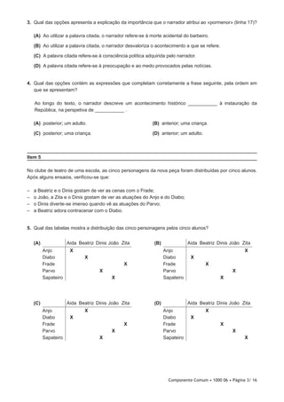 Componente Comum • 1000 06 • Página 3/ 16
3.  Qual das opções apresenta a explicação da importância que o narrador atribui ao «pormenor» (linha 17)?
 (A) Ao utilizar a palavra citada, o narrador refere-se à morte acidental do barbeiro.
 (B) Ao utilizar a palavra citada, o narrador desvaloriza o acontecimento a que se refere.
 (C) A palavra citada refere-se à consciência política adquirida pelo narrador.
 (D) A palavra citada refere-se à preocupação e ao medo provocados pelas notícias.
4.  Qual das opções contém as expressões que completam corretamente a frase seguinte, pela ordem em
que se apresentam?
Ao longo do texto, o narrador descreve um acontecimento histórico ___________ à instauração da
República, na perspetiva de ___________ .
 (A) posterior; um adulto. (B) anterior; uma criança.
 (C) posterior; uma criança. (D) anterior; um adulto.
Item 5
No clube de teatro de uma escola, as cinco personagens da nova peça foram distribuídas por cinco alunos.
Após alguns ensaios, verificou-se que:
–– a Beatriz e o Dinis gostam de ver as cenas com o Frade;
–– o João, a Zita e o Dinis gostam de ver as atuações do Anjo e do Diabo;
–– o Dinis diverte-se imenso quando vê as atuações do Parvo;
–– a Beatriz adora contracenar com o Diabo.
5.  Qual das tabelas mostra a distribuição das cinco personagens pelos cinco alunos?
(D) Aida Beatriz Dinis João Zita
Anjo X
Diabo X
Frade X
Parvo X
Sapateiro X
(B) Aida Beatriz Dinis João Zita
Anjo X
Diabo X
Frade X
Parvo X
Sapateiro X
(A) Aida Beatriz Dinis João Zita
Anjo X
Diabo X
Frade X
Parvo X
Sapateiro X
(C) Aida Beatriz Dinis João Zita
Anjo X
Diabo X
Frade X
Parvo X
Sapateiro X
 