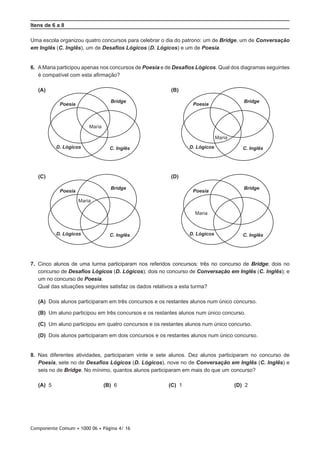 Componente Comum • 1000 06 • Página 4/ 16
Itens de 6 a 8
Uma escola organizou quatro concursos para celebrar o dia do patrono: um de Bridge, um de Conversação
em Inglês (C. Inglês), um de Desafios Lógicos (D. Lógicos) e um de Poesia.
6.  AMaria participou apenas nos concursos de Poesia e de Desafios Lógicos. Qual dos diagramas seguintes
é compatível com esta afirmação?
 (A)  (B)
 (C)  (D)
7.  Cinco alunos de uma turma participaram nos referidos concursos: três no concurso de Bridge; dois no
concurso de Desafios Lógicos (D. Lógicos); dois no concurso de Conversação em Inglês (C. Inglês); e
um no concurso de Poesia.
Qual das situações seguintes satisfaz os dados relativos a esta turma?
 (A) Dois alunos participaram em três concursos e os restantes alunos num único concurso.
 (B) Um aluno participou em três concursos e os restantes alunos num único concurso.
 (C) Um aluno participou em quatro concursos e os restantes alunos num único concurso.
 (D) Dois alunos participaram em dois concursos e os restantes alunos num único concurso.
8.  Nas diferentes atividades, participaram vinte e sete alunos. Dez alunos participaram no concurso de
Poesia, sete no de Desafios Lógicos (D. Lógicos), nove no de Conversação em Inglês (C. Inglês) e
seis no de Bridge. No mínimo, quantos alunos participaram em mais do que um concurso?
 (A) 5 (B) 6 (C) 1 (D) 2
C. Inglês
Poesia
Bridge
D. Lógicos
Maria
C. Inglês
Poesia
Bridge
D. Lógicos
Maria
C. Inglês
Poesia
Bridge
D. Lógicos
Maria
C. Inglês
Poesia
Bridge
D. Lógicos
Maria
 