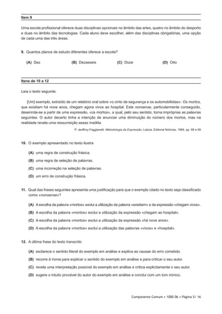 Componente Comum • 1000 06 • Página 5/ 16
Item 9
Uma escola profissional oferece duas disciplinas opcionais no âmbito das artes, quatro no âmbito do desporto
e duas no âmbito das tecnologias. Cada aluno deve escolher, além das disciplinas obrigatórias, uma opção
de cada uma das três áreas.
9.  Quantos planos de estudo diferentes oferece a escola?
 (A) Dez (B) Dezasseis (C) Doze (D) Oito
Itens de 10 a 12
Leia o texto seguinte.
[Um] exemplo, extraído de um relatório oral sobre «o cinto de segurança e os automobilistas»: Os mortos,
que existiam há nove anos, chegam agora vivos ao hospital. Este nonsense, particularmente conseguido,
desenrola-se a partir de uma expressão, «os mortos», a qual, pelo seu sentido, torna impróprias as palavras
seguintes. O autor decerto tinha a intenção de anunciar uma diminuição do número dos mortos, mas na
realidade revela uma ressurreição assaz insólita.
P. Jeoffroy-Faggianelli, Metodologia da Expressão, Lisboa, Editorial Notícias, 1984, pp. 68 e 69
10.  O exemplo apresentado no texto ilustra
 (A) uma regra de construção frásica.
 (B) uma regra de seleção de palavras.
 (C) uma incorreção na seleção de palavras.
 (D) um erro de construção frásica.
11.  Qual das frases seguintes apresenta uma justificação para que o exemplo citado no texto seja classificado
como «nonsense»?
 (A) A escolha da palavra «mortos» exclui a utilização da palavra «existiam» e da expressão «chegam vivos».
 (B) A escolha da palavra «mortos» exclui a utilização da expressão «chegam ao hospital».
 (C) A escolha da palavra «mortos» exclui a utilização da expressão «há nove anos».
 (D) A escolha da palavra «mortos» exclui a utilização das palavras «vivos» e «hospital».
12.  A última frase do texto transcrito
 (A) esclarece o sentido literal do exemplo em análise e explica as causas do erro cometido.
 (B) recorre à ironia para explicar o sentido do exemplo em análise e para criticar o seu autor.
 (C) revela uma interpretação possível do exemplo em análise e critica explicitamente o seu autor.
 (D) sugere o intuito provável do autor do exemplo em análise e conclui com um tom irónico.
 