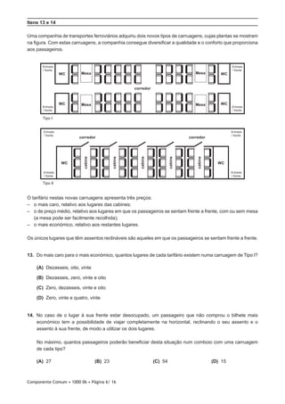 Componente Comum • 1000 06 • Página 6/ 16
Itens 13 e 14
Uma companhia de transportes ferroviários adquiriu dois novos tipos de carruagens, cujas plantas se mostram
na figura. Com estas carruagens, a companhia consegue diversificar a qualidade e o conforto que proporciona
aos passageiros.
Tipo I
Entrada
/ Saída
Entrada
/ Saída
Entrada
/ Saída
Entrada
/ Saída
Entrada
/ Saída
Entrada
/ Saída
Entrada
/ Saída
Entrada
/ Saída
corredor
cabine
cabine
cabine
cabine
cabine
corredor corredor
Tipo II
WC Mesa
Mesa Mesa
Mesa WC
WC WC
WC WC
O tarifário nestas novas carruagens apresenta três preços:
–– 	o mais caro, relativo aos lugares das cabines;
–– 	o de preço médio, relativo aos lugares em que os passageiros se sentam frente a frente, com ou sem mesa
(a mesa pode ser facilmente recolhida);
–– 	o mais económico, relativo aos restantes lugares.
Os únicos lugares que têm assentos reclináveis são aqueles em que os passageiros se sentam frente a frente.
13.  Do mais caro para o mais económico, quantos lugares de cada tarifário existem numa carruagem de Tipo I?
 (A) Dezasseis, oito, vinte
 (B) Dezasseis, zero, vinte e oito
 (C) Zero, dezasseis, vinte e oito
 (D) Zero, vinte e quatro, vinte
14.  No caso de o lugar à sua frente estar desocupado, um passageiro que não comprou o bilhete mais
económico tem a possibilidade de viajar completamente na horizontal, reclinando o seu assento e o
assento à sua frente, de modo a utilizar os dois lugares.
No máximo, quantos passageiros poderão beneficiar desta situação num comboio com uma carruagem
de cada tipo?
 (A) 27 (B) 23 (C) 54 (D) 15
 