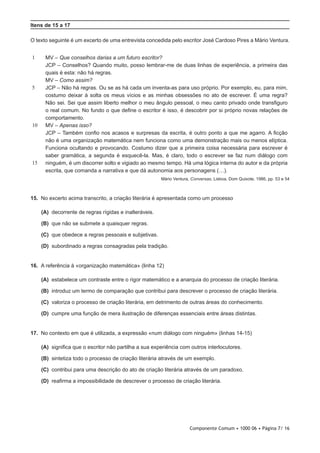 Componente Comum • 1000 06 • Página 7/ 16
Itens de 15 a 17
O texto seguinte é um excerto de uma entrevista concedida pelo escritor José Cardoso Pires a Mário Ventura.
1
5
10
15
MV – Que conselhos darias a um futuro escritor?
JCP – Conselhos? Quando muito, posso lembrar-me de duas linhas de experiência, a primeira das
quais é esta: não há regras.
MV – Como assim?
JCP – Não há regras. Ou se as há cada um inventa-as para uso próprio. Por exemplo, eu, para mim,
costumo deixar à solta os meus vícios e as minhas obsessões no ato de escrever. É uma regra?
Não sei. Sei que assim liberto melhor o meu ângulo pessoal, o meu canto privado onde transfiguro
o real comum. No fundo o que define o escritor é isso, é descobrir por si próprio novas relações de
comportamento.
MV – Apenas isso?
JCP – Também confio nos acasos e surpresas da escrita, é outro ponto a que me agarro. A ficção
não é uma organização matemática nem funciona como uma demonstração mais ou menos elíptica.
Funciona ocultando e provocando. Costumo dizer que a primeira coisa necessária para escrever é
saber gramática, a segunda é esquecê-la. Mas, é claro, todo o escrever se faz num diálogo com
ninguém, é um discorrer solto e vigiado ao mesmo tempo. Há uma lógica interna do autor e da própria
escrita, que comanda a narrativa e que dá autonomia aos personagens (…).
Mário Ventura, Conversas, Lisboa, Dom Quixote, 1986, pp. 53 e 54
15.  No excerto acima transcrito, a criação literária é apresentada como um processo
 (A) decorrente de regras rígidas e inalteráveis.
 (B) que não se submete a quaisquer regras.
 (C) que obedece a regras pessoais e subjetivas.
 (D) subordinado a regras consagradas pela tradição.
16.  A referência à «organização matemática» (linha 12)
 (A) estabelece um contraste entre o rigor matemático e a anarquia do processo de criação literária.
 (B) introduz um termo de comparação que contribui para descrever o processo de criação literária.
 (C) valoriza o processo de criação literária, em detrimento de outras áreas do conhecimento.
 (D) cumpre uma função de mera ilustração de diferenças essenciais entre áreas distintas.
17.  No contexto em que é utilizada, a expressão «num diálogo com ninguém» (linhas 14-15)
 (A) significa que o escritor não partilha a sua experiência com outros interlocutores.
 (B) sintetiza todo o processo de criação literária através de um exemplo.
 (C) contribui para uma descrição do ato de criação literária através de um paradoxo.
 (D) reafirma a impossibilidade de descrever o processo de criação literária.
 