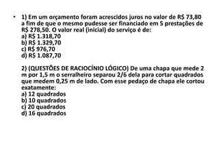 • 1) Em um orçamento foram acrescidos juros no valor de R$ 73,80
  a fim de que o mesmo pudesse ser financiado em 5 prestações de
  R$ 278,50. O valor real (inicial) do serviço é de:
  a) R$ 1.318,70
  b) R$ 1.329,70
  c) R$ 976,70
  d) R$ 1.087,70
  2) (QUESTÕES DE RACIOCÍNIO LÓGICO) De uma chapa que mede 2
  m por 1,5 m o serralheiro separou 2/6 dela para cortar quadrados
  que medem 0,25 m de lado. Com esse pedaço de chapa ele cortou
  exatamente:
  a) 12 quadrados
  b) 10 quadrados
  c) 20 quadrados
  d) 16 quadrados
 