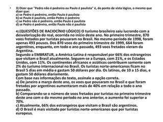 •   3) Dizer que "Pedro não é pedreiro ou Paulo é paulista" é, do ponto de vista lógico, o mesmo que
    dizer que:
    a) se Pedro é pedreiro, então Paulo é paulista
    b) se Paulo é paulista, então Pedro é pedreiro
    c) se Pedro não é pedreiro, então Paulo é paulista
    d) se Pedro é pedreiro, então Paulo não é paulista

    4) (QUESTÕES DE RACIOCÍNIO LÓGICO) O turismo brasileiro saiu lucrando com a
    desvalorização do real, ocorrida no início deste ano. No primeiro trimestre, 870
    voos fretados por turistas pousaram no Brasil. No mesmo período de 1998, foram
    apenas 493 pousos. Dos 870 voos do primeiro trimestre de 1999, 664 foram
    argentinos, enquanto, em todo o ano passado, 493 voos fretados vieram da
    Argentina.
    Segundo a EMBRATUR, a América Latina é responsável por 66% dos estrangeiros
    que visitam o Brasil atualmente. Seguem-se a Europa, com 21%, e os Estados
    Unidos, com 11%. Os continentes africanos e asiáticos contribuem somente com
    2% do turismo internacional no Brasil. Os turistas norte-americanos ficam no
    Brasil 5 dias em média e gastam 50 dólares por dia. Os latinos, de 10 a 15 dias, e
    gastam 50 dólares diariamente.
    Com base nas informações do texto, assinale a opção correta.
    a) De janeiro a março deste ano, os voos que pousaram no Brasil e que foram
    fretados por argentinos aumentaram mais de 40% em relação a todo o ano
    passado.
    b) Comparando-se o número de voos fretados por turistas no primeiro trimestre
    deste ano com o do mesmo período no ano anterior, o aumento foi superior a
    70%.
    c) Atualmente, 66% dos estrangeiros que visitam o Brasil são argentinos.
    d) O Brasil é mais visitado por turistas norte-americanos que por turistas
    europeus.
 