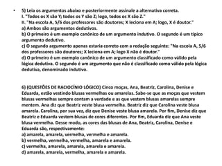 •   5) Leia os argumentos abaixo e posteriormente assinale a alternativa correta.
    I. "Todos os X são Y; todos os Y são Z; logo, todos os X são Z."
    II. "Na escola A, 5/6 dos professores são doutores; X leciona em A; logo, X é doutor."
    a) Ambos são argumentos dedutivos.
    b) O primeiro é um exemplo canônico de um argumento indutivo. O segundo é um típico
    argumento dedutivo.
    c) O segundo argumento apenas estaria correto com a redação seguinte: "Na escola A, 5/6
    dos professores são doutores; X leciona em A; logo X não é doutor."
    d) O primeiro é um exemplo canônico de um argumento classificado como válido pela
    lógica dedutiva. O segundo é um argumento que não é classificado como válido pela lógica
    dedutiva, denominado indutivo.


    6) (QUESTÕES DE RACIOCÍNIO LÓGICO) Cinco moças, Ana, Beatriz, Carolina, Denise e
    Eduarda, estão vestindo blusas vermelhas ou amarelas. Sabe-se que as moças que vestem
    blusas vermelhas sempre contam a verdade e as que vestem blusas amarelas sempre
    mentem. Ana diz que Beatriz veste blusa vermelha. Beatriz diz que Carolina veste blusa
    amarela. Carolina, por sua vez, diz que Denise veste blusa amarela. Por ﬁm, Denise diz que
    Beatriz e Eduarda vestem blusas de cores diferentes. Por ﬁm, Eduarda diz que Ana veste
    blusa vermelha. Desse modo, as cores das blusas de Ana, Beatriz, Carolina, Denise e
    Eduarda são, respectivamente:
    a) amarela, amarela, vermelha, vermelha e amarela.
    b) vermelha, vermelha, vermelha, amarela e amarela.
    c) vermelha, amarela, amarela, amarela e amarela.
    d) amarela, amarela, vermelha, amarela e amarela.
 