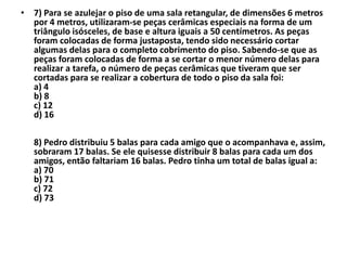 • 7) Para se azulejar o piso de uma sala retangular, de dimensões 6 metros
  por 4 metros, utilizaram-se peças cerâmicas especiais na forma de um
  triângulo isósceles, de base e altura iguais a 50 centímetros. As peças
  foram colocadas de forma justaposta, tendo sido necessário cortar
  algumas delas para o completo cobrimento do piso. Sabendo-se que as
  peças foram colocadas de forma a se cortar o menor número delas para
  realizar a tarefa, o número de peças cerâmicas que tiveram que ser
  cortadas para se realizar a cobertura de todo o piso da sala foi:
  a) 4
  b) 8
  c) 12
  d) 16

   8) Pedro distribuiu 5 balas para cada amigo que o acompanhava e, assim,
   sobraram 17 balas. Se ele quisesse distribuir 8 balas para cada um dos
   amigos, então faltariam 16 balas. Pedro tinha um total de balas igual a:
   a) 70
   b) 71
   c) 72
   d) 73
 
