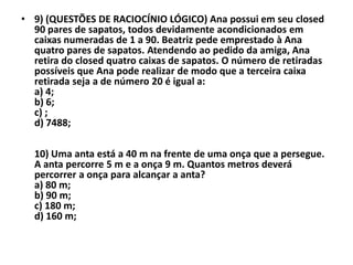 • 9) (QUESTÕES DE RACIOCÍNIO LÓGICO) Ana possui em seu closed
  90 pares de sapatos, todos devidamente acondicionados em
  caixas numeradas de 1 a 90. Beatriz pede emprestado à Ana
  quatro pares de sapatos. Atendendo ao pedido da amiga, Ana
  retira do closed quatro caixas de sapatos. O número de retiradas
  possíveis que Ana pode realizar de modo que a terceira caixa
  retirada seja a de número 20 é igual a:
  a) 4;
  b) 6;
  c) ;
  d) 7488;

  10) Uma anta está a 40 m na frente de uma onça que a persegue.
  A anta percorre 5 m e a onça 9 m. Quantos metros deverá
  percorrer a onça para alcançar a anta?
  a) 80 m;
  b) 90 m;
  c) 180 m;
  d) 160 m;
 