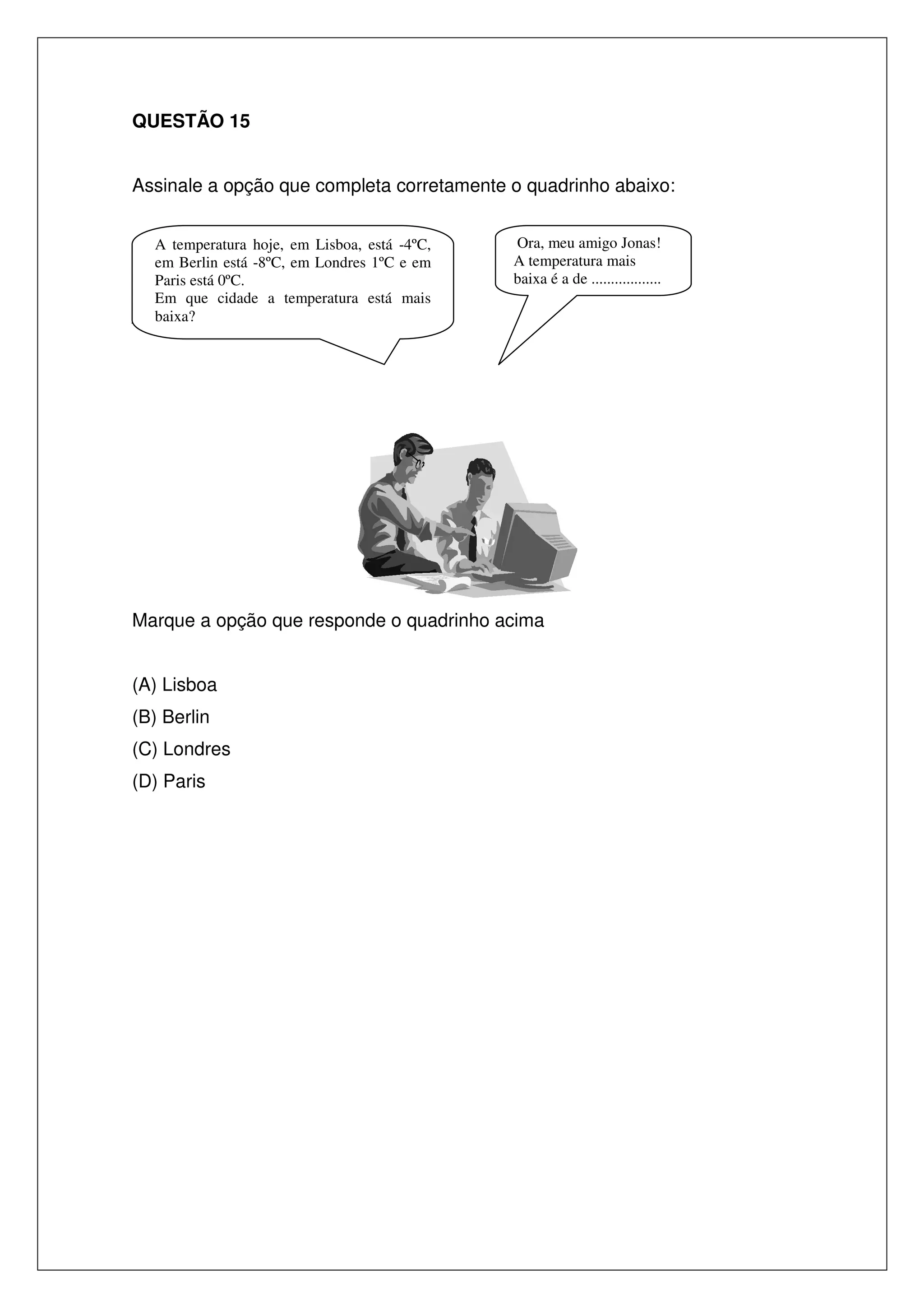 QUESTÃO 15
Assinale a opção que completa corretamente o quadrinho abaixo:

_

A temperatura hoje, em Lisboa, está -4ºC,
em Berlin está -8ºC, em Londres 1ºC e em
Paris está 0ºC.
Em que cidade a temperatura está mais
baixa?

Ora, meu amigo Jonas!
A temperatura mais
baixa é a de ..................

Marque a opção que responde o quadrinho acima
(A) Lisboa
(B) Berlin
(C) Londres
(D) Paris

 