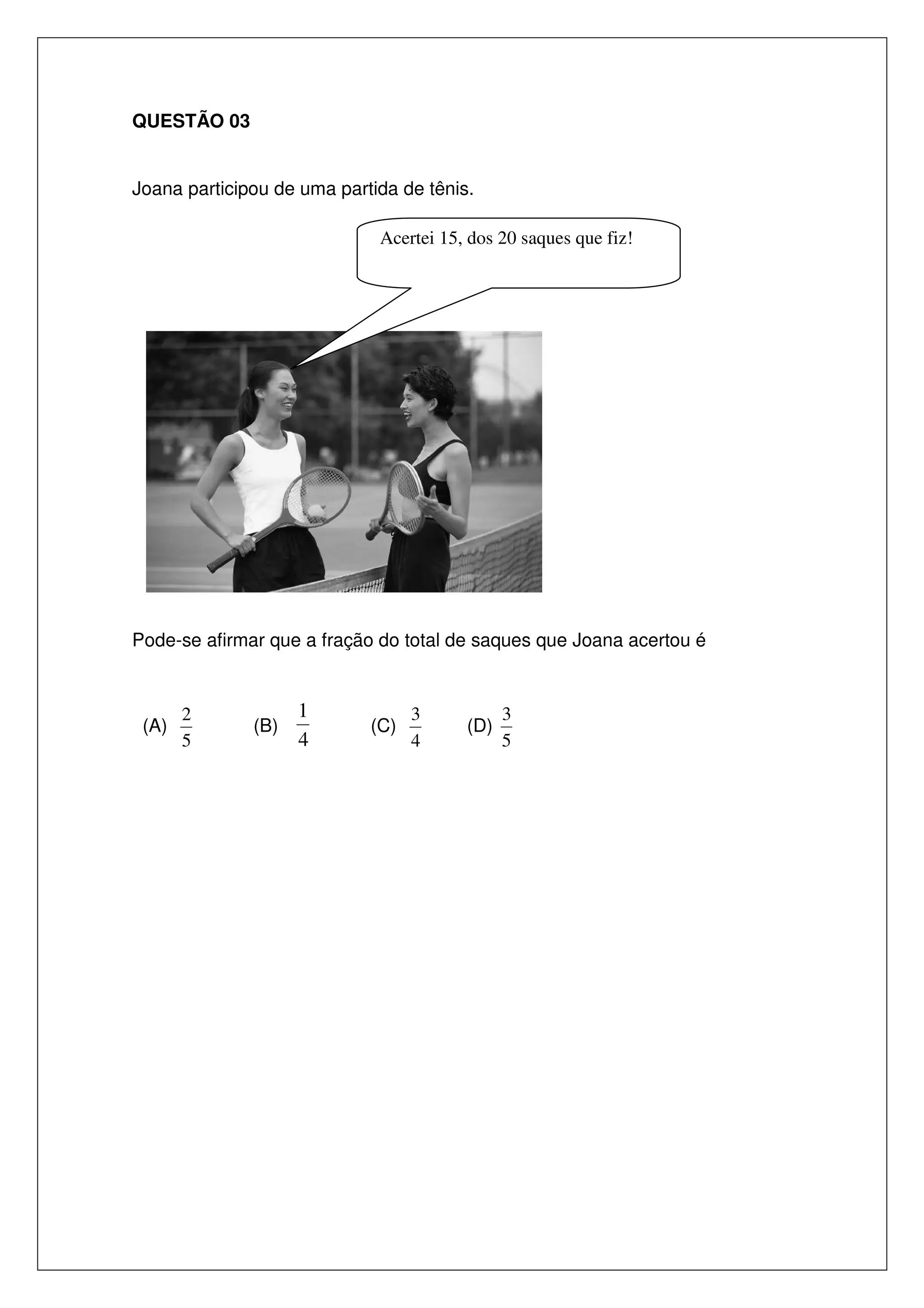 QUESTÃO 03
Joana participou de uma partida de tênis.
Acertei 15, dos 20 saques que fiz!

Pode-se afirmar que a fração do total de saques que Joana acertou é

(A)

2
5

(B)

1
4

(C)

3
4

(D)

3
5

 