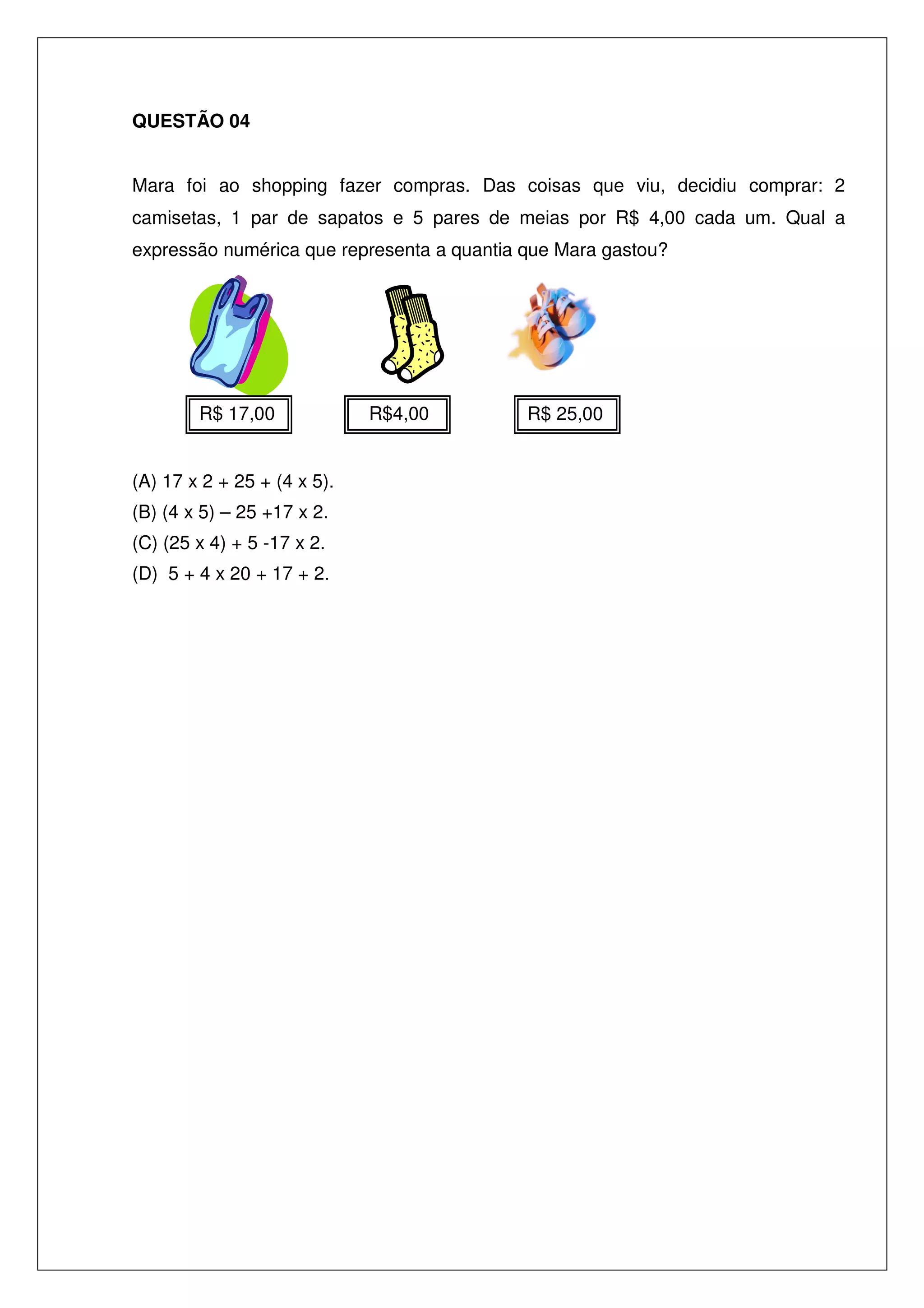 QUESTÃO 04
Mara foi ao shopping fazer compras. Das coisas que viu, decidiu comprar: 2
camisetas, 1 par de sapatos e 5 pares de meias por R$ 4,00 cada um. Qual a
expressão numérica que representa a quantia que Mara gastou?

R$ 17,00
(A) 17 x 2 + 25 + (4 x 5).
(B) (4 x 5) – 25 +17 x 2.
(C) (25 x 4) + 5 -17 x 2.
(D) 5 + 4 x 20 + 17 + 2.

R$4,00

R$ 25,00

 