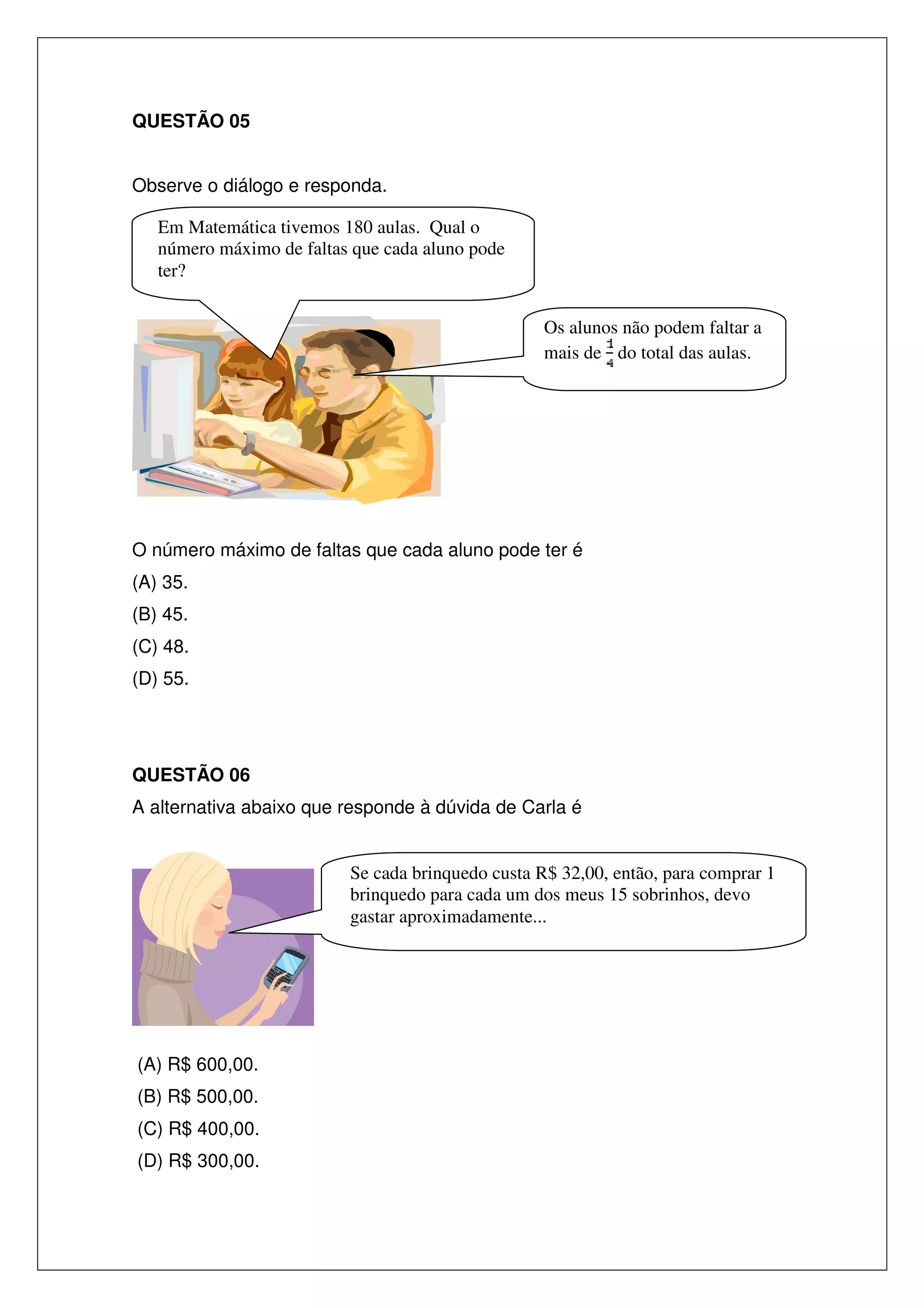 QUESTÃO 05
Observe o diálogo e responda.
Em Matemática tivemos 180 aulas. Qual o
número máximo de faltas que cada aluno pode
ter?
Os alunos não podem faltar a
mais de do total das aulas.

O número máximo de faltas que cada aluno pode ter é
(A) 35.
(B) 45.
(C) 48.
(D) 55.

QUESTÃO 06
A alternativa abaixo que responde à dúvida de Carla é

Se cada brinquedo custa R$ 32,00, então, para comprar 1
brinquedo para cada um dos meus 15 sobrinhos, devo
gastar aproximadamente...

(A) R$ 600,00.
(B) R$ 500,00.
(C) R$ 400,00.
(D) R$ 300,00.

 