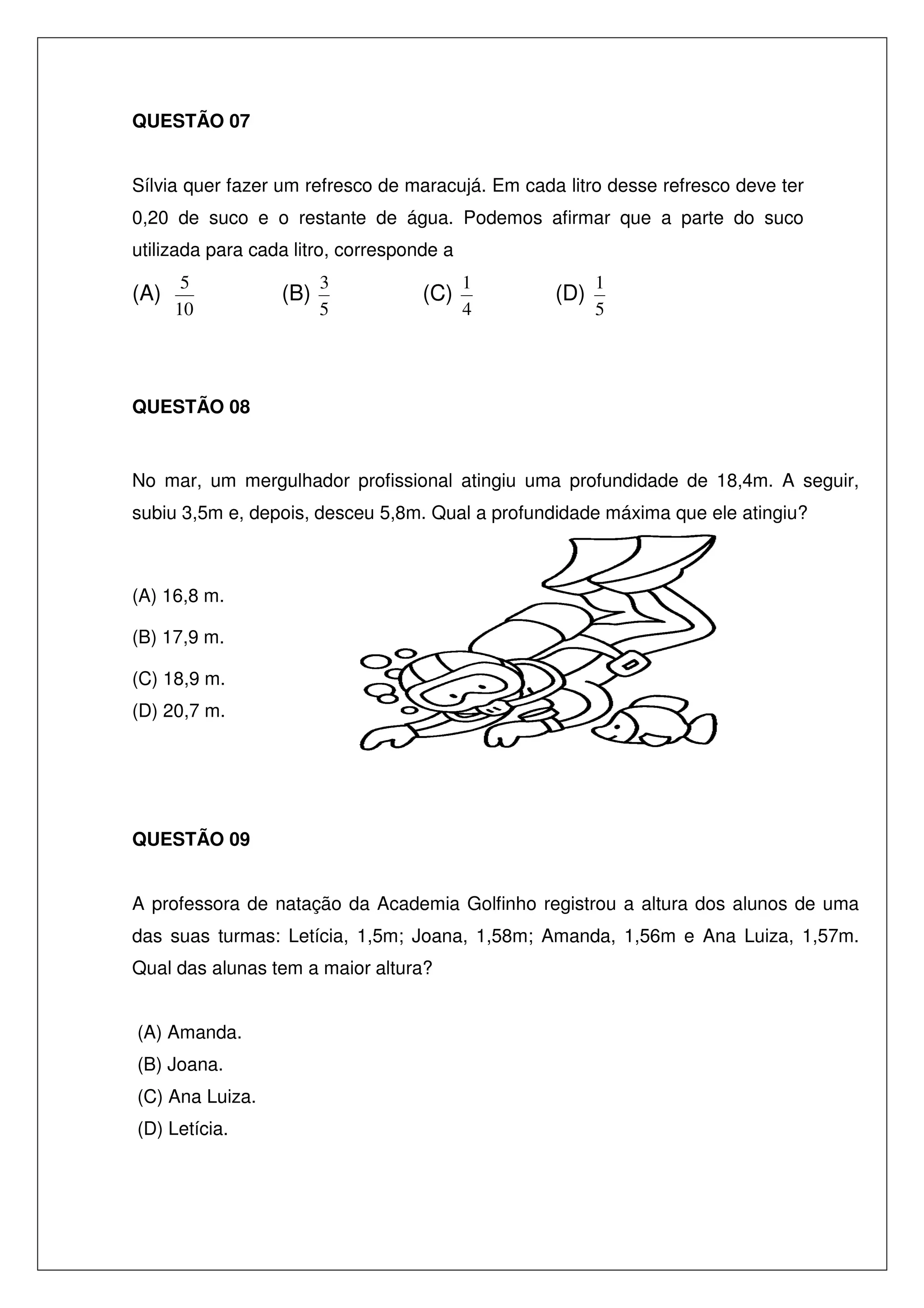 QUESTÃO 07
Sílvia quer fazer um refresco de maracujá. Em cada litro desse refresco deve ter
0,20 de suco e o restante de água. Podemos afirmar que a parte do suco
utilizada para cada litro, corresponde a

(A)

5
10

(B)

3
5

(C)

1
4

(D)

1
5

QUESTÃO 08

No mar, um mergulhador profissional atingiu uma profundidade de 18,4m. A seguir,
subiu 3,5m e, depois, desceu 5,8m. Qual a profundidade máxima que ele atingiu?

(A) 16,8 m.
(B) 17,9 m.
(C) 18,9 m.
(D) 20,7 m.

QUESTÃO 09
A professora de natação da Academia Golfinho registrou a altura dos alunos de uma
das suas turmas: Letícia, 1,5m; Joana, 1,58m; Amanda, 1,56m e Ana Luiza, 1,57m.
Qual das alunas tem a maior altura?
(A) Amanda.
(B) Joana.
(C) Ana Luiza.
(D) Letícia.

 