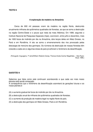 TEXTO 9

A exploração da madeira na Amazônia
Cerca de 600 mil pessoas vivem da madeira na região Norte, destruindo
anualmente milhares de quilômetros quadrados de florestas, ao que se soma a destruição
na região Centro-Oeste e o pouco que resta da mata Atlântica. Em 1999, segundo o
Instituto Nacional de Pesquisas Espaciais (Inpe), ocorreram, entre julho e dezembro, mais
de 1000 focos de incêndio por dia na Amazônia, dois terços deles em Mato Grosso, no
Pará e em Rondônia. A isto se soma o envenenamento dos rios provocado pelas
descargas de mercúrio dos garimpos. Os números da destruição de nossas florestas têm
crescido a cada ano e algumas áreas do país já sofreram o fenômeno da desertificação.

(Português: linguagens, 7ª série/William Roberto Cereja, Thereza Analia Cochar Magalhães. – São Paulo:
Atual, 1998.)

QUESTÃO 9
Sabemos que fatos como este continuam acontecendo e que cada vez mais nosso
planeta está sendo ameaçado.
A consequência que o fenômeno da desertificação acarretará às gerações futuras e ao
nosso planeta é
(A) o aumento gradual de focos de incêndio por dia na Amazônia.
(B) a destruição anual de milhares de quilômetros quadrados de florestas.
(C) o aumento da produção de madeira legal na região Norte do país.
(D) a destruição dos garimpos em Mato Grosso, Pará e em Rondônia.

 