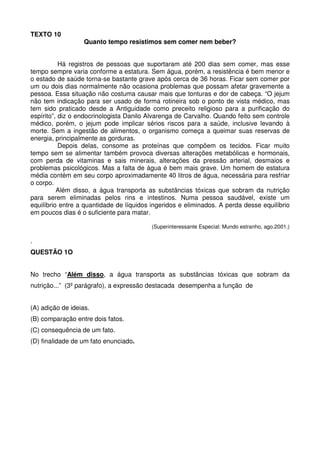 TEXTO 10

Quanto tempo resistimos sem comer nem beber?

Há registros de pessoas que suportaram até 200 dias sem comer, mas esse
tempo sempre varia conforme a estatura. Sem água, porém, a resistência é bem menor e
o estado de saúde torna-se bastante grave após cerca de 36 horas. Ficar sem comer por
um ou dois dias normalmente não ocasiona problemas que possam afetar gravemente a
pessoa. Essa situação não costuma causar mais que tonturas e dor de cabeça. “O jejum
não tem indicação para ser usado de forma rotineira sob o ponto de vista médico, mas
tem sido praticado desde a Antiguidade como preceito religioso para a purificação do
espírito”, diz o endocrinologista Danilo Alvarenga de Carvalho. Quando feito sem controle
médico, porém, o jejum pode implicar sérios riscos para a saúde, inclusive levando à
morte. Sem a ingestão de alimentos, o organismo começa a queimar suas reservas de
energia, principalmente as gorduras.
Depois delas, consome as proteínas que compõem os tecidos. Ficar muito
tempo sem se alimentar também provoca diversas alterações metabólicas e hormonais,
com perda de vitaminas e sais minerais, alterações da pressão arterial, desmaios e
problemas psicológicos. Mas a falta de água é bem mais grave. Um homem de estatura
média contém em seu corpo aproximadamente 40 litros de água, necessária para resfriar
o corpo.
Além disso, a água transporta as substâncias tóxicas que sobram da nutrição
para serem eliminadas pelos rins e intestinos. Numa pessoa saudável, existe um
equilíbrio entre a quantidade de líquidos ingeridos e eliminados. A perda desse equilíbrio
em poucos dias é o suficiente para matar.
(Superinteressante Especial: Mundo estranho, ago.2001.)

.
QUESTÃO 1O
No trecho “Além disso, a água transporta as substâncias tóxicas que sobram da
nutrição...” (3º parágrafo), a expressão destacada desempenha a função de
(A) adição de ideias.
(B) comparação entre dois fatos.
(C) consequência de um fato.
(D) finalidade de um fato enunciado.

 