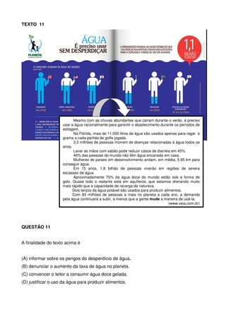 TEXTO 11

Mesmo com as chuvas abundantes que caíram durante o verão, é preciso
usar a água racionalmente para garantir o abastecimento durante os períodos de
estiagem.
Na Flórida, mais de 11.000 litros de água são usados apenas para regar a
grama a cada partida de golfe jogada.
3,3 milhões de pessoas morrem de doenças relacionadas à água todos os
anos.
Lavar as mãos com sabão pode reduzir casos de diarréia em 45%.
46% das pessoas do mundo não têm água encanada em casa.
Mulheres de países em desenvolvimento andam, em média, 5,95 km para
conseguir água.
Em 15 anos, 1,8 bilhão de pessoas viverão em regiões de severa
escassez de água.
Aproximadamente 70% da água doce do mundo estão sob a forma de
gelo. Quase todo o restante está em aquíferos, que estamos drenando muito
mais rápido que a capacidade de recarga da natureza.
Dois terços da água potável são usados para produzir alimentos.
Com 83 milhões de pessoas a mais no planeta a cada ano, a demanda
pela água continuará a subir, a menos que a gente mude a maneira de usá-la.
(www.veja.com.br)

QUESTÃO 11
A finalidade do texto acima é
(A) informar sobre os perigos do desperdício de água.
(B) denunciar o aumento da taxa de água no planeta.
(C) convencer o leitor a consumir água doce gelada.
(D) justificar o uso da água para produzir alimentos.

 