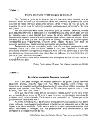 TEXTO 12
Deveria existir uma revista teen para os meninos?
Sim. Quando a gente vai às bancas, percebe que só existem revistas para as
meninas, e com assuntos que só interessam a elas. Nós, meninos, se quisermos ler sobre
assuntos do nosso interesse, precisamos comprar várias revistas: de rock, de surfe, de
esportes, de carros e até de mulher (em revistas idealizadas para os “coroas” e não para
nós, jovens...).
Por isso acho que devia haver uma revista para os meninos. Exclusiva, voltada
para assuntos referentes a adolescentes e interessantes para eles. Quem sabe um tipo
de Capricho para o sexo oposto? Com seção de cartas, gatinhas (vestidas), testes
interessantes e que incluíssem também matérias sobre música, esportes, carros... Claro
que teria que ter mais que isso, mas já seria um começo... Poderia ter guia de lugares
interessantes para frequentarmos, incluindo várias cidades do país, com dicas de
desconto e programas – essas bobeiras que revistas para garotas mostram.
Tenho certeza de que uma revista assim para nós, meninos, despertaria grande
interesse. Desde que o título não fosse Querido, é claro, nem TodoTeen – nomes que
certamente afetariam o arrogante ego masculino. Com um nome bem bolado e conteúdo
que abrangesse vários assuntos, para vários tipos de cabeças, provavelmente faria um
grande sucesso para ambos os sexos.
[...[ Concluindo: uma revista teen masculina e inteligente é o que falta nas bancas e
livrarias de nosso país.
(Thiago Pereira Majolo, 15 anos. Pais e Teens, nov./dez./jan./97/98.)

TEXTO 13
Deveria ter uma revista Teen para meninos?
Não. Com essa invenção de revistas destinadas ao jovem público feminino
(Capricho, Carícia, Atrevida, TodaTeen, Ana Maria, Querida, entre outras), fico
imaginando se houvesse publicações desse tipo tendo como alvo o público masculino. Já
pensou entre revistas como Placar, Playboy ou Bizz encontrar algumas com o nome
Querido, Todo Teen, João Carlos?
Será que não temos coisas demais para alienar nossos jovens? Como seria entrar
em um quarto de um jovem de 14 anos e topar com (em vez de revistas esportivas de
mulheres nuas) revistas falando “Você conhece sua namorada?” ou “Coisas que vocês
garotos devem saber sobre elas”?
Na minha humilde opinião, devemos nos preocupar com publicações que nos deem
maior instrução, maior bagagem cultural para enfrentarmos os obstáculos que a vida nos
impõe, entre eles o vestibular. Então, vamos tentar incentivar a criação de revistas mais
sérias, destinadas à formação, que nos proporcionem mais conhecimento e que
combatam a alienação do jovem de hoje.
(Felipe Tobias Marcondes Pinheiro, 18 anos. Pais e teens, nov./dez./jan./97/98.)

 