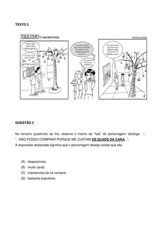 TEXTO 2

QUESTÃO 2
No terceiro quadrinho da tira, observe o trecho da “fala” do personagem Verdugo
“...NÃO POSSO COMPRAR PORQUE ME CUSTAM OS OLHOS DA CARA...”.
A expressão destacada significa que o personagem deseja coisas que são

(A) desprezíveis.
(B) muito caras.
(C) impossíveis de se comprar.
(D) bastante populares.

–

 