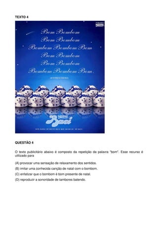 TEXTO 4

QUESTÃO 4
O texto publicitário abaixo é composto da repetição da palavra "bom". Esse recurso é
utilizado para
(A) provocar uma sensação de relaxamento dos sentidos.
(B) imitar uma conhecida canção de natal com o bombom.
(C) enfatizar que o bombom é bom presente de natal.
(D) reproduzir a sonoridade de tambores batendo.

 