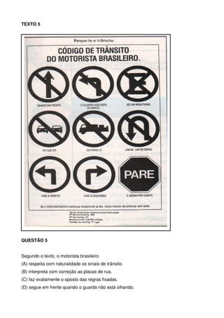 TEXTO 5

QUESTÃO 5
Segundo o texto, o motorista brasileiro
(A) respeita com naturalidade os sinais de trânsito.
(B) interpreta com correção as placas de rua.
(C) faz exatamente o oposto das regras fixadas.
(D) segue em frente quando o guarda não está olhando.

 