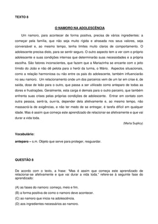 TEXTO 8
O NAMORO NA ADOLESCÊNCIA
Um namoro, para acontecer de forma positiva, precisa de vários ingredientes: a
começar pela família, que não seja muito rígida e atrasada nos seus valores, seja
conversável e, ao mesmo tempo, tenha limites muito claros de comportamento. O
adolescente precisa disto, para se sentir seguro. O outro aspecto tem a ver com o próprio
adolescente e suas condições internas que determinarão suas necessidades e a própria
escolha. São fatores inconscientes, que fazem que a Mariazinha se encante com o jeito
tímido do João e não dê pelota para o herói da turma, o Mário. Aspectos situacionais,
como a relação harmoniosa ou não entre os pais do adolescente, também influenciarão
no seu namoro. Um relacionamento onde um dos parceiros vem de um lar em crise é, de
saída, dose de leão para o outro, que passa a ser utilizado como anteparo de todas as
dores e frustrações. Geralmente, esta carga é demais para o outro parceiro, que também
enfrenta suas crises pelas próprias condições de adolescente. Entrar em contato com
outra pessoa, senti-la, ouvi-la, depender dela afetivamente e, ao mesmo tempo, não
massacrá-la de exigências, e não ter medo de se entregar, é tarefa difícil em qualquer
idade. Mas é assim que começa este aprendizado de relacionar-se afetivamente e que vai
durar a vida toda.
(Marta Suplicy)

Vocabulário:
anteparo – s.m. Objeto que serve para proteger, resguardar.

QUESTÃO 8
De acordo com o texto, a frase: “Mas é assim que começa este aprendizado de
relacionar-se afetivamente e que vai durar a vida toda.” refere-se à seguinte fase do
aprendizado:
(A) as fases do namoro: começo, meio e fim.
(B) a forma positiva de como o namoro deve acontecer.
(C) ao namoro que inicia na adolescência.
(D) aos ingredientes necessários ao namoro.

 