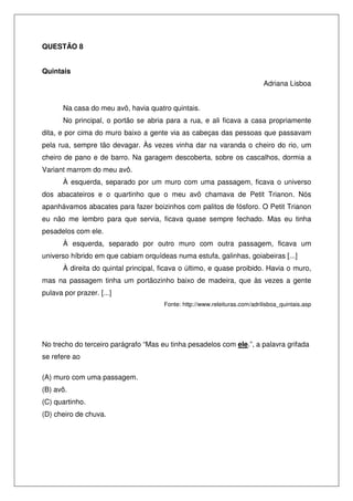 QUESTÃO 8
Quintais
Adriana Lisboa
Na casa do meu avô, havia quatro quintais.
No principal, o portão se abria para a rua, e ali ficava a casa propriamente
dita, e por cima do muro baixo a gente via as cabeças das pessoas que passavam
pela rua, sempre tão devagar. Às vezes vinha dar na varanda o cheiro do rio, um
cheiro de pano e de barro. Na garagem descoberta, sobre os cascalhos, dormia a
Variant marrom do meu avô.
À esquerda, separado por um muro com uma passagem, ficava o universo
dos abacateiros e o quartinho que o meu avô chamava de Petit Trianon. Nós
apanhávamos abacates para fazer boizinhos com palitos de fósforo. O Petit Trianon
eu não me lembro para que servia, ficava quase sempre fechado. Mas eu tinha
pesadelos com ele.
À esquerda, separado por outro muro com outra passagem, ficava um
universo híbrido em que cabiam orquídeas numa estufa, galinhas, goiabeiras [...]
À direita do quintal principal, ficava o último, e quase proibido. Havia o muro,
mas na passagem tinha um portãozinho baixo de madeira, que às vezes a gente
pulava por prazer. [...]
Fonte: http://www.releituras.com/adrilisboa_quintais.asp

No trecho do terceiro parágrafo “Mas eu tinha pesadelos com ele.”, a palavra grifada
se refere ao
(A) muro com uma passagem.
(B) avô.
(C) quartinho.
(D) cheiro de chuva.

 