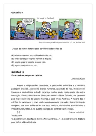 QUESTÃO 9
Vá pegá- lo, Garfield!

http://tirinhasdogarfield.blogspot.com/2007_07_01_archive.html

O traço de humor do texto pode ser identificado no fato de
(A) o homem ver um rato roubando um biscoito.
(B) o rato conseguir fugir do homem e do gato.
(C) o gato pegar o biscoito e não o rato.
(D) o gato correr atrás do rato.
QUESTÃO 10
Entre ovelhas e esportes radicais
Antonella Kann
Pegue a hospitalidade canadense, a praticidade americana e a bucólica
paisagem britânica. Acrescente direitos humanos, qualidade de vida, liberdade de
imprensa e pontualidade suíça.E, para ficar melhor ainda, nesta receita não entra
corrupção. Pronto: você tem um blend para definir a Nova Zelândia, um pequeno
país-ilha no sudoeste do Oceano Pacífico, a 2000 km da Austrália. A maioria dos 4
milhões de kiwis(como o povo local é carinhosamente chamado), descendentes de
europeus, vive num ambiente em que tudo funciona, da máquina administrativa à
infraestrutura turística. E no quesito natureza, os cenários tiram o fôlego.
[...]

O Globo, 16/01/2010.

Vocabulário
“[...]você tem um blend para definir a Nova Zelândia[...]” = [...]você tem uma mistura
para definir a Nova Zelândia.

 