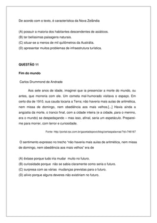 De acordo com o texto, é característica da Nova Zelândia
(A) possuir a maioria dos habitantes descendentes de asiáticos.
(B) ter belíssimas paisagens naturais.
(C) situar-se a menos de mil quilômetros da Austrália.
(D) apresentar muitos problemas de infraestrutura turística.

QUESTÃO 11
Fim do mundo
Carlos Drummond de Andrade
Aos sete anos de idade, imaginei que ia presenciar a morte do mundo, ou
antes, que morreria com ele. Um cometa mal-humorado visitava o espaço. Em
certo dia de 1910, sua cauda tocaria a Terra; não haveria mais aulas de aritmética,
nem missa de domingo, nem obediência aos mais velhos.[...] Havia ainda a
angústia da morte, o tranco final, com a cidade inteira (e a cidade, para o menino,
era o mundo) se despedaçando – mas isso, afinal, seria um espetáculo. Prepareime para morrer, com terror e curiosidade.
Fonte: http://portal.rpc.com.br/gazetadopovo/blog/certaspalavras/?id=746167

O sentimento expresso no trecho “não haveria mais aulas de aritmética, nem missa
de domingo, nem obediência aos mais velhos” era de
(A) êxtase porque tudo iria mudar muito no futuro.
(B) curiosidade porque não se sabia claramente como seria o futuro.
(C) surpresa com as várias mudanças previstas para o futuro.
(D) alívio porque alguns deveres não existiriam no futuro.

 