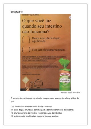 QUESTÃO 12

Revista o Globo, 10/01/2010

O formato dos parênteses, na primeira imagem, após a pergunta, reforça a ideia de
que
(A)a reeducação alimentar inclui muitos sacrifícios.
(B) o uso do pão anunciado contribui para o bom funcionamento do intestino.
(C) o funcionamento do intestino regulariza a vida do indivíduo.
(D) a alimentação equilibrada é fundamental para a saúde.

 