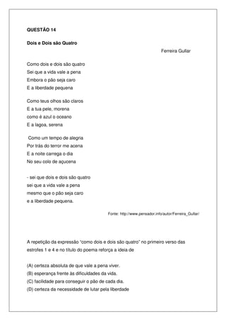 QUESTÃO 14
Dois e Dois são Quatro
Ferreira Gullar
Como dois e dois são quatro
Sei que a vida vale a pena
Embora o pão seja caro
E a liberdade pequena
Como teus olhos são claros
E a tua pele, morena
como é azul o oceano
E a lagoa, serena
Como um tempo de alegria
Por trás do terror me acena
E a noite carrega o dia
No seu colo de açucena
- sei que dois e dois são quatro
sei que a vida vale a pena
mesmo que o pão seja caro
e a liberdade pequena.
Fonte: http://www.pensador.info/autor/Ferreira_Gullar/

A repetição da expressão “como dois e dois são quatro” no primeiro verso das
estrofes 1 e 4 e no título do poema reforça a ideia de
(A) certeza absoluta de que vale a pena viver.
(B) esperança frente às dificuldades da vida.
(C) facilidade para conseguir o pão de cada dia.
(D) certeza da necessidade de lutar pela liberdade

 