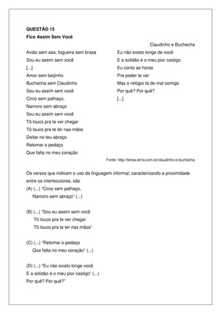 QUESTÃO 15
Fico Assim Sem Você
Claudinho e Buchecha
Avião sem asa, fogueira sem brasa

Eu não existo longe de você

Sou eu assim sem você

E a solidão é o meu pior castigo

[...]

Eu conto as horas

Amor sem beijinho

Pra poder te ver

Buchecha sem Claudinho

Mas o relógio tá de mal comigo

Sou eu assim sem você

Por quê? Por quê?

Circo sem palhaço,

[...]

Namoro sem abraço
Sou eu assim sem você
Tô louco pra te ver chegar
Tô louco pra te ter nas mãos
Deitar no teu abraço
Retomar o pedaço
Que falta no meu coração
Fonte: http://letras.terra.com.br/claudinho-e-buchecha

Os versos que indicam o uso da linguagem informal, caracterizando a proximidade
entre os interlocutores, são
(A) (...) “Circo sem palhaço,
Namoro sem abraço” (...)
(B) (...) “Sou eu assim sem você
Tô louco pra te ver chegar
Tô louco pra te ter nas mãos”
(C) (...) “Retomar o pedaço
Que falta no meu coração” (...)
(D) (...) “Eu não existo longe você
E a solidão é o meu pior castigo” (...)
Por quê? Por quê?”

 