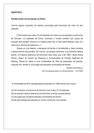 QUESTÃO 2
Pandas ainda correm perigo na China
Inverno agrava escassez de bambu provocada pelo terremoto de maio do ano
passado
O terremoto que matou 70 mil pessoas em maio do ano passado na província
de Sichuan, no sudoeste da China, comoveu o mundo também por causa da
situação dos pandas. Sichuan é a região onde vive a maior parte desses ursos, em
reservas e centros de pesquisa. [...]
Quase um ano depois, a escassez de bambu é considerada a maior ameaça
à sobrevivência dos pandas. No inverno, os pandas continuam a se alimentar dessa
planta. "O impacto destrutivo do terremoto será maior que o de 1983", disse Zhang
Hemin, diretor do Centro de Pesquisa e Conservação de Pandas Gigantes de
Wolong. Zhang se refere a uma mortandade de 40% da população de pandas,
naquele ano, devido a uma praga que devastou as florestas de bambu.
ANDRÉ FONTENELLE
http://revistaepoca.globo.com/Revista/Epoca/ - 14/01/2009

A mortandade de 40% da população de pandas em 1983 ocorreu por causa
(A) do terremoto na província de Sichuan, que matou 70 mil pessoas.
(B) do grande impacto destrutivo do terremoto ocorrido naquela época.
(C) da praga que na época devastou as florestas de bambu.
(D) da alimentação dos pandas no inverno continuar a ser bambu.

 