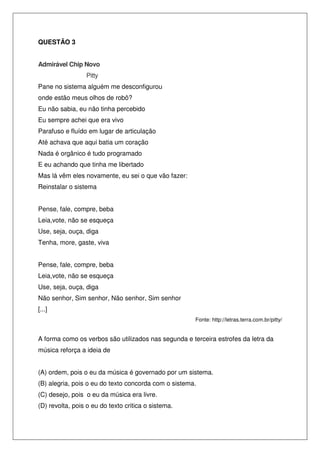 QUESTÃO 3
Admirável Chip Novo
Pitty
Pane no sistema alguém me desconfigurou
onde estão meus olhos de robô?
Eu não sabia, eu não tinha percebido
Eu sempre achei que era vivo
Parafuso e fluído em lugar de articulação
Até achava que aqui batia um coração
Nada é orgânico é tudo programado
E eu achando que tinha me libertado
Mas lá vêm eles novamente, eu sei o que vão fazer:
Reinstalar o sistema
Pense, fale, compre, beba
Leia,vote, não se esqueça
Use, seja, ouça, diga
Tenha, more, gaste, viva
Pense, fale, compre, beba
Leia,vote, não se esqueça
Use, seja, ouça, diga
Não senhor, Sim senhor, Não senhor, Sim senhor
[...]
Fonte: http://letras.terra.com.br/pitty/

A forma como os verbos são utilizados nas segunda e terceira estrofes da letra da
música reforça a ideia de
(A) ordem, pois o eu da música é governado por um sistema.
(B) alegria, pois o eu do texto concorda com o sistema.
(C) desejo, pois o eu da música era livre.
(D) revolta, pois o eu do texto critica o sistema.

 
