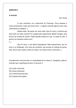 QUESTÃO 4
A canícula
Artur Xexéo
A cena aconteceu num restaurante do Flamengo. Cinco pessoas à
mesa comentavam o calor que fazia lá fora – e alguém comenta alguma outra coisa
ultimamente na cidade?[...]
Desde então, não penso em outra coisa. Que fim levou o ventinho que
fazia parte do verão carioca? Foi sugado pelo aquecimento global? Escapou pelo
buraco da camada de ozônio? Cadê aqueles tempos em que, no auge do calor, a
gente ia se refrescar à beira–mar?
[...]
Que fim levou o cine Metro-Copacabana? Mais precisamente, que fim
levou o ar refrigerado “com clima de montanha” que tornava as matinês de quintafeira, dia em que mudava o filme em cartaz, num oásis contra a canícula?[...]

Considerando o tema do texto e a necessidade de um oásis (3 ° parágrafo), pode-se
entender que o significado do título “A canícula” é
(A) O calor muito forte.
(B) A brisa refrescante.
(C) A matinê de quinta-feira.
(D) O aquecimento global

 