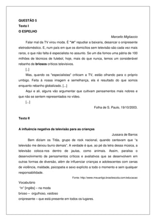 QUESTÃO 5
Texto I
O ESPELHO
Marcello Migliaccio
Falar mal da TV virou moda. É "in” repudiar a baixaria, desancar o onipresente
eletrodoméstico. E, num país em que os domicílios sem televisão são cada vez mais
raros, o que não falta é especialista no assunto. Se um dia fomos uma pátria de 100
milhões de técnicos de futebol, hoje, mais do que nunca, temos um considerável
rebanho de briosos críticos televisivos.
[..]
Mas, quando os "especialistas" criticam a TV, estão olhando para o próprio
umbigo. Feita à nossa imagem e semelhança, ela é resultado do que somos
enquanto rebanho globalizado. [...]
Aqui e ali, alguns vão argumentar que cultivam pensamentos mais nobres e
que não se sentem representados no vídeo.
[...]
Folha de S. Paulo, 19/10/2003.
Texto II
A influência negativa da televisão para as crianças
Jussara de Barros
Bem diziam os Titãs, grupo de rock nacional, quando cantavam que “a
televisão me deixou burro demais”. A verdade é que, ao pé da letra dessa música, a
televisão coloca-nos dentro de jaulas, como animais. Assim, paralisa o
desenvolvimento de pensamentos críticos e avaliativos que se desenvolvem em
outras formas de diversão, além de influenciar crianças e adolescentes com cenas
de violência, maldade, psicopatia e sexo explícito a todo o momento e sem qualquer
responsabilidade.
Fonte: http://www.meuartigo.brasilescola.com/educacao

Vocabulário
“in” [inglês] – na moda
brioso – orgulhoso, vaidoso
onipresente – que está presente em todos os lugares.

 