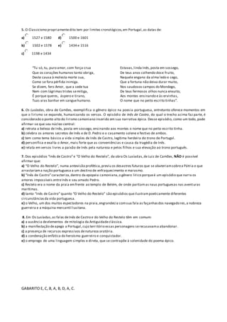 5. O Classicismo propriamente dito tem por limites cronológicos, em Portugal, as datas de: 
a) 1527 e 1580 
b) 1502 e 1578 
c) 1198 e 1434 
d) 1500 e 1601 
e) 1434 e 1516 
“Tu só, tu, puro amor, com força crua 
Que os corações humanos tanto obriga, 
Deste causa à molesta morte sua, 
Como se fora pérfida inimiga. 
Se dizem, fero Amor, que a sede tua 
Nem com lágrimas tristes se mitiga, 
É porque queres, áspero e tirano, 
Tuas aras banhar em sangue humano. 
Estavas, linda Inês, posta em sossego, 
De teus anos colhendo doce fruito, 
Naquele engano da alma ledo e cego, 
Que a fortuna não deixa durar muito, 
Nos saudosos campos do Mondego, 
De teus fermosos olhos nunca enxuito, 
Aos montes ensinando e às ervinhas, 
O nome que no peito escrito tinhas”. 
6. Os Lusíadas, obra de Camões, exemplifica o gênero épico na poesia portuguesa, entretanto oferece momentos em 
que o lirismo se expande, humanizando os versos. O episódio de Inês de Castro, do qual o trecho acima faz parte, é 
considerado o ponto alto do lirismo camoniano inserido em sua narrativa épica. Desse episódio, como um todo, pode 
afirmar-se que seu núcleo central: 
a) retrata a beleza de Inês, posta em sossego, ensinando aos montes o nome que no peito escrito tinha. 
b) celebra os amores secretos de Inês e de D. Pedro e o casamento solene e festivo de ambos. 
c) tem como tema básico a vida simples de Inês de Castro, legítima herdeira do trono de Portugal. 
d) personifica e exal ta o Amor, mais forte que as conveniências e causa da tragédia de Inês. 
e) relata em versos livres a paixão de Inês pela natureza e pelos filhos e sua elevação ao trono português. 
7. Dos episódios “Inês de Castro” e “O Velho do Restelo”, da obra Os Lusíadas, de Luiz de Camões, NÃO é possível 
afirmar que: 
a) “O Velho do Restelo”, numa antevisão profética, previu os desastres futuros que se abateriam sobre a Pátria e que 
arrastariam a nação portuguesa a um destino de enfraquecimento e marasmo. 
b) “Inês de Castro” caracteriza, dentro da epopeia camoniana, o gênero lírico porque é um episódio que narra os 
amores impossíveis entre Inês e seu amado Pedro. 
c) Restelo era o nome da praia em frente ao templo de Belém, de onde partiam as naus portuguesas nas aventuras 
marítimas. 
d) tanto “Inês de Castro” quanto “O Velho do Restelo” são episódios que ilustram poeticamente diferentes 
circunstâncias da vida portuguesa. 
e) o Velho, um dos muitos espectadores na praia, engrandecia com sua fala as façanhas dos navegadores, a nobreza 
guerreira e a máquina mercantil lusitana. 
8. Em Os Lusíadas, as falas de Inês de Castro e do Velho do Restelo têm em comum: 
a) a ausência de elementos de mitologia da Antiguidade clássica. 
b) a manifestação de apego a Portugal, cujo terr itório essas personagens se recusavam a abandonar. 
c) a presença de recursos expressivos de natureza oratória. 
d) a condenação enfática do heroísmo guerreiro e conquistador. 
e) o emprego de uma linguagem simples e direta, que se contrapõe à solenidade do poema épico. 
GABARITO E, C, B, A, B, D, A, C. 
 
