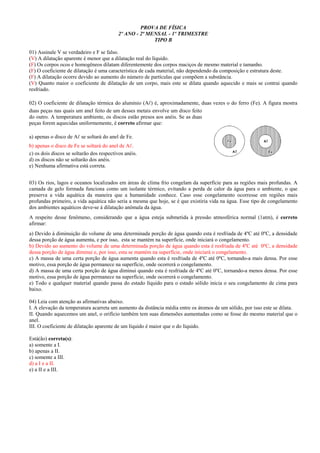 PROVA DE FÍSICA
2º ANO - 2ª MENSAL - 1º TRIMESTRE
TIPO B
01) Assinale V se verdadeiro e F se falso.
(V) A dilatação aparente é menor que a dilatação real do líquido.
(F) Os corpos ocos e homogêneos dilatam diferentemente dos corpos maciços de mesmo material e tamanho.
(F) O coeficiente de dilatação é uma característica de cada material, não dependendo da composição e estrutura deste.
(F) A dilatação ocorre devido ao aumento do número de partículas que compõem a substância.
(V) Quanto maior o coeficiente de dilatação de um corpo, mais este se dilata quando aquecido e mais se contrai quando
resfriado.
02) O coeficiente de dilatação térmica do alumínio (A ) é, aproximadamente, duas vezes o do ferro (Fe). A figura mostra
duas peças nas quais um anel feito de um desses metais envolve um disco feito
do outro. A temperatura ambiente, os discos estão presos aos anéis. Se as duas
peças forem aquecidas uniformemente, é correto afirmar que:
a) apenas o disco de A se soltará do anel de Fe.
b) apenas o disco de Fe se soltará do anel de A .
c) os dois discos se soltarão dos respectivos anéis.
d) os discos não se soltarão dos anéis.
e) Nenhuma afirmativa está correta.
03) Os rios, lagos e oceanos localizados em áreas de clima frio congelam da superfície para as regiões mais profundas. A
camada de gelo formada funciona como um isolante térmico, evitando a perda de calor da água para o ambiente, o que
preserva a vida aquática da maneira que a humanidade conhece. Caso esse congelamento ocorresse em regiões mais
profundas primeiro, a vida aquática não seria a mesma que hoje, se é que existiria vida na água. Esse tipo de congelamento
dos ambientes aquáticos deve-se à dilatação anômala da água.
A respeito desse fenômeno, considerando que a água esteja submetida à pressão atmosférica normal (1atm), é correto
afirmar:
a) Devido à diminuição do volume de uma determinada porção de água quando esta é resfriada de 4ºC até 0ºC, a densidade
dessa porção de água aumenta, e por isso, esta se mantém na superfície, onde iniciará o congelamento.
b) Devido ao aumento do volume de uma determinada porção de água quando esta é resfriada de 4ºC até 0ºC, a densidade
dessa porção de água diminui e, por isso, esta se mantém na superfície, onde iniciará o congelamento.
c) A massa de uma certa porção de água aumenta quando esta é resfriada de 4ºC até 0ºC, tornando-a mais densa. Por esse
motivo, essa porção de água permanece na superfície, onde ocorrerá o congelamento.
d) A massa de uma certa porção de água diminui quando esta é resfriada de 4ºC até 0ºC, tornando-a menos densa. Por esse
motivo, essa porção de água permanece na superfície, onde ocorrerá o congelamento.
e) Todo e qualquer material quando passa do estado líquido para o estado sólido inicia o seu congelamento de cima para
baixo.
04) Leia com atenção as afirmativas abaixo.
I. A elevação da temperatura acarreta um aumento da distância média entre os átomos de um sólido, por isso este se dilata.
II. Quando aquecemos um anel, o orifício também tem suas dimensões aumentadas como se fosse do mesmo material que o
anel.
III. O coeficiente de dilatação aparente de um líquido é maior que o do líquido.
Está(ão) correta(s):
a) somente a I.
b) apenas a II.
c) somente a III.
d) a I e a II.
e) a II e a III.
 