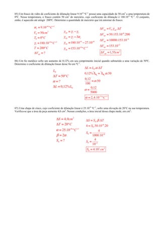 05) Um frasco de vidro de coeficiente de dilatação linear 9.10-6
ºC-1
possui uma capacidade de 50 cm3
a uma temperatura de
0ºC. Nessa temperatura, o frasco contém 50 cm3
de mercúrio, cujo coeficiente de dilatação é 180.10-6
ºC-1
. O conjunto,
então, é aquecido até atingir 200ºC. Determine a quantidade de mercúrio que irá entornar do frasco.
6 1
3
0
0
6 1
9.10 º
50
0º
180.10 º
200º
?
r
l
ap
C
V cm
T C
C
T C
V
α
γ
∆
− −− −− −− −
− −− −− −− −
====
====
====
====
====
====
6 6
6 1
3
180.10 27.10
153.10 º
ap l r
ap l r
ap
ap C
γ γ γ
γ γ α
γ
γ
− −− −− −− −
− −− −− −− −
= −= −= −= −
= −= −= −= −
= −= −= −= −
====
0
6
6
2
3
. .
50.153.10 .200
10000.153.10
153.10
1,53
ap ap
ap
ap
ap
ap
V V T
V
V
V
V cm
γ∆ ∆
∆
∆
∆
∆
−−−−
−−−−
−−−−
====
====
====
====
====
06) Um fio metálico sofre um aumento de 0,12% em seu comprimento inicial quando submetido a uma variação de 50ºC.
Determine o coeficiente de dilatação linear desse fio em ºC-1
.
0
0
50º
?
0,12%
L
T C
L L
α
∆
∆
====
====
====
0
0
. .
0,12%
L L T
L
α∆ ∆====
0L====
5 1
. .50
0,12
.50
100
0,12
5000
2,4.10 ºC
α
α
α
α − −− −− −− −
====
====
====
07) Uma chapa de zinco, cujo coeficiente de dilatação linear é 25.10-6
°C-1
, sofre uma elevação de 20°C na sua temperatura.
Verifica-se que a área da peça aumenta 4,0 cm2
. Nessas condições, a área inicial dessa chapa mede, em cm2
:
2
6 1
0
4,0
20º
25.10 º
2
?
S cm
T C
C
S
α
β α
∆
∆
− −− −− −− −
====
====
====
====
====
0
6
0
0 6
0 3
3 2
0
. .
4 .50.10 .20
4
1000.10
4
10
4.10
S S T
S
S
S
S cm
β∆ ∆
−−−−
−−−−
−−−−
====
====
====
====
====
 