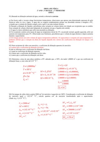 PROVA DE FÍSICA
2º ANO - 2ª MENSAL - 1º TRIMESTRE
TIPO C
01) Baseado na dilatação anômala da água, assinale a alternativa correta.
a) Em locais onde o inverno atinge baixíssimas temperaturas, observamos que apenas uma determinada espessura de gelo
forma-se sobre os rios e lagos. A água não se congela completamente porque sua densidade mínima é atingida a 4ºC,
evitando que o restante do líquido congele, pois o gelo é um mau isolante térmico.
b) Durante a dilatação de líquidos. percebemos uma variação no volume destes em relação aos recipientes que os contêm.
Essa variação de volume observada independe do recipiente em que o líquido está contido.
c) A água é a única substância que sofre esta anomalia na dilatação.
d) Um recipiente contém certa massa de água na temperatura inicial de 2ºC, na pressão normal; quando aquecida, sofre um
aumento de temperatura para 3ºC. Observando esse fenômeno, percebemos que o volume da água diminui e depois aumenta
durante o aquecimento.
e) Um tanque possui um certo volume de água à temperatura ambiente. Ao aquecermos o conjunto até uma temperatura T,
podemos afirmar que a variação da altura do líquido depende dos valores dos coeficientes de dilatação do tanque e do
líquido.
02) Num recipiente de vidro com mercúrio, o coeficiente de dilatação aparente do mercúrio:
a) é menor que o coeficiente de dilatação real deste.
b) não se relaciona com o coeficiente de dilatação real deste.
c) é igual ao coeficiente de dilatação aparente.
d) é menor que o coeficiente de dilatação real do vidro.
e) é maior que o coeficiente de dilatação real deste.
03) Determine a área de uma placa metálica a 0ºC sabendo que, a 50ºC, ela mede 1,00008 m2
e que seu coeficiente de
dilatação linear, a, tem valor de 8.10-7
ºC-1
.
2
7 1
0
1,00008
50º
8.10 º
2
?
S m
T C
C
S
α
β α
− −− −− −− −
====
====
====
====
====
0
7
0
7
0
. .
.16.10 .50
800.10
S S T
S S
S S
β∆ ∆
∆
∆
−−−−
−−−−
====
====
====
0
5
0 0
0 0
0
0
0
2
0
1,00008 8.10
1,00008 0,00008
1,00008 (1 0,00008)
1,00008 (1,00008)
1,00008
1,00008
1
S S S
S S
S S
S
S
S
S m
∆
−−−−
= += += += +
= += += += +
= += += += +
= += += += +
====
====
====
04) Um tanque de cobre cheio contém 2000 cm3
de mercúrio é aquecido em 100ºC. Considerando o coeficiente de dilatação
do mercúrio igual a 1,82.10-4
ºC-1
, calcule quantos cm3
de mercúrio transbordarão após o aquecimento.
(Dado: αCu=1,4.10-5
ºC-1
)
3
0
4 1
5 1
2000
100º
1,82.10 º
1,4.10 º
?
Hg
Cu
ap
V cm
T C
C
C
V
γ
α
∆
∆
− −− −− −− −
− −− −− −− −
====
====
====
====
====
4 4
4 1
3
1,82.10 0,42.10
1,4.10 º
ap l r
ap l r
ap
ap C
γ γ γ
γ γ α
γ
γ
− −− −− −− −
− −− −− −− −
= −= −= −= −
= −= −= −= −
= −= −= −= −
====
0
4
4
5 4
3
. .
2000.1,4.10 .100
200000.1,4.10
2.10 .1,4.10
28
ap ap
ap
ap
ap
ap
V V T
V
V
V
V cm
γ∆ ∆
∆
∆
∆
∆
−−−−
−−−−
−−−−
====
====
====
====
====
 