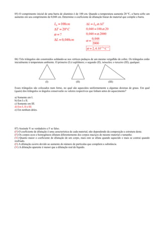 05) O comprimento inicial de uma barra de alumínio é de 100 cm. Quando a temperatura aumenta 20 ºC, a barra sofre um
aumento em seu comprimento de 0,048 cm. Determine o coeficiente de dilatação linear do material que compõe a barra.
0 100
20º
?
0,048
L cm
T C
L cm
α
∆
∆
====
====
====
====
0
5 1
. .
0,048 100. .20
0,048 .2000
0,048
2000
2,4.10 º
L L T
C
α
α
α
α
α
∆ ∆
− −− −− −− −
====
====
====
====
====
06) Três triângulos são construídos soldando-se nos vértices pedaços de um mesmo vergalhão de cobre. Os triângulos estão
inicialmente à temperatura ambiente. O primeiro (I) é eqüilátero; o segundo (II), isósceles; o terceiro (III), qualquer.
(I) (II) (III)
Esses triângulos são colocados num forno, no qual são aquecidos uniformemente a algumas dezenas de graus. Em qual
(quais) dos triângulos os ângulos conservarão os valores respectivos que tinham antes do aquecimento?
a) Somente em I.
b) Em I e II.
c) Somente em III.
d) Em I, II e III.
e) Em nenhum deles.
07) Assinale V se verdadeiro e F se falso.
(F) O coeficiente de dilatação é uma característica de cada material, não dependendo da composição e estrutura deste.
(F) Os corpos ocos e homogêneos dilatam diferentemente dos corpos maciços de mesmo material e tamanho.
(V) Quanto maior o coeficiente de dilatação de um corpo, mais este se dilata quando aquecido e mais se contrai quando
resfriado.
(F) A dilatação ocorre devido ao aumento do número de partículas que compõem a substância.
(V) A dilatação aparente é menor que a dilatação real do líquido.
 