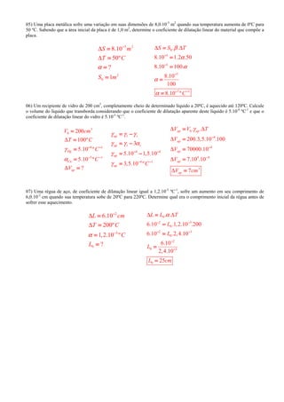 05) Uma placa metálica sofre uma variação em suas dimensões de 8,0.10-5
m2
quando sua temperatura aumenta de 0ºC para
50 ºC. Sabendo que a área inicial da placa é de 1,0 m2
, determine o coeficiente de dilatação linear do material que compõe a
placa.
5 2
2
0
8.10
50º
?
1
S m
T C
S m
α
∆
∆
−−−−
====
====
====
====
0
5
5
5
7 1
. .
8.10 1.2 .50
8.10 100.
8.10
100
8.10 º
S S T
C
β
α
α
α
α
∆ ∆
−−−−
−−−−
−−−−
− −− −− −− −
====
====
====
====
====
06) Um recipiente de vidro de 200 cm3
, completamente cheio de determinado líquido a 20ºC, é aquecido até 120ºC. Calcule
o volume do líquido que transborda considerando que o coeficiente de dilatação aparente deste líquido é 5.10-4
ºC-1
e que o
coeficiente de dilatação linear do vidro é 5.10-5
ºC-1
.
3
0
4 1
5 1
200
100º
5.10 º
5.10 º
?
Hg
Cu
ap
V cm
T C
C
C
V
γ
α
∆
∆
− −− −− −− −
− −− −− −− −
====
====
====
====
====
4 4
4 1
3
5.10 1,5.10
3,5.10 º
ap l r
ap l r
ap
ap C
γ γ γ
γ γ α
γ
γ
− −− −− −− −
− −− −− −− −
= −= −= −= −
= −= −= −= −
= −= −= −= −
====
0
4
4
4 4
3
. .
200.3,5.10 .100
70000.10
7.10 .10
7
ap ap
ap
ap
ap
ap
V V T
V
V
V
V cm
γ∆ ∆
∆
∆
∆
∆
−−−−
−−−−
−−−−
====
====
====
====
====
07) Uma régua de aço, de coeficiente de dilatação linear igual a 1,2.10-5
ºC-1
, sofre um aumento em seu comprimento de
6,0.10-2
cm quando sua temperatura sobe de 20ºC para 220ºC. Determine qual era o comprimento inicial da régua antes de
sofrer esse aquecimento.
2
5
0
6.10
200º
1,2.10 º
?
L cm
T C
C
L
α
∆
∆
−−−−
−−−−
====
====
====
====
0
2 5
0
2 3
0
2
0 3
0
. .
6.10 .1,2.10 .200
6.10 .2,4.10
6.10
2,4.10
25
L L T
L
L
L
L cm
α∆ ∆
− −− −− −− −
− −− −− −− −
−−−−
−−−−
====
====
====
====
====
 