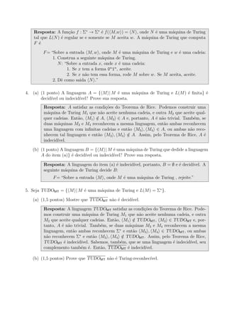 Resposta: A fun¸c˜ao f : Σ∗
→ Σ∗
´e f( M,w ) = N , onde N ´e uma m´aquina de Turing
tal que L(N) ´e regular se e somente se M aceita w. A m´aquina de Turing que computa
F ´e
F= “Sobre a entrada M, w , onde M ´e uma m´aquina de Turing e w ´e uma cadeia:
1. Construa a seguinte m´aquina de Turing.
N: “Sobre a entrada x, onde x ´e uma cadeia:
1. Se x tem a forma 0n
1n
, aceite.
2. Se x n˜ao tem essa forma, rode M sobre w. Se M aceita, aceite.
2. Dˆe como saida N .”
4. (a) (1 ponto) A linguagem A = { M | M ´e uma m´aquina de Turing e L(M) ´e ﬁnita} ´e
decid´ıvel ou indecid´ıvel? Prove sua resposta.
Resposta: A satisfaz as condi¸c˜oes do Teorema de Rice. Podemos construir uma
m´aquina de Turing M1 que n˜ao aceite nenhuma cadeia, e outra M2 que aceite qual-
quer cadeias. Ent˜ao, M1 /∈ A, M2 ∈ A e, portanto, A ´e n˜ao trivial. Tamb´em, se
duas m´aquinas M3 e M4 reconhecem a mesma linguagem, ent˜ao ambas reconhecem
uma linguagem com inﬁnitas cadeias e ent˜ao M3 , M4 ∈ A, ou ambas n˜ao reco-
nhecem tal linguagem e ent˜ao M3 , M4 /∈ A. Assim, pelo Teorema de Rice, A ´e
indecid´ıvel.
(b) (1 ponto) A linguagem B = { M | M ´e uma m´aquina de Turing que dedide a linguagem
A do item (a)} ´e decid´ıvel ou indecid´ıvel? Prove sua resposta.
Resposta: A linguagem do item (a) ´e indecid´ıvel, portanto, B = ∅ e ´e decid´ıvel. A
seguinte m´aquina de Turing decide B:
F= “Sobre a entrada M , onde M ´e uma m´aquina de Turing , rejeite.”
5. Seja TUDOMT = { M | M ´e uma m´aquina de Turing e L(M) = Σ∗
}.
(a) (1,5 pontos) Mostre que TUDOMT n˜ao ´e decid´ıvel.
Resposta: A linguagem TUDOMT satisfaz as condi¸c˜oes do Teorema de Rice. Pode-
mos construir uma m´aquina de Turing M1 que n˜ao aceite nenhuma cadeia, e outra
M2 que aceite qualquer cadeias. Ent˜ao, M1 /∈ TUDOMT, M2 ∈ TUDOMT e, por-
tanto, A ´e n˜ao trivial. Tamb´em, se duas m´aquinas M3 e M4 reconhecem a mesma
linguagem, ent˜ao ambas reconhecem Σ∗
e ent˜ao M3 , M4 ∈ TUDOMT, ou ambas
n˜ao reconhecem Σ∗
e ent˜ao M3 , M4 /∈ TUDOMT. Assim, pelo Teorema de Rice,
TUDOMT ´e indecid´ıvel. Sabemos, tamb´em, que se uma linguagem ´e indecid´ıvel, seu
complemento tamb´em ´e. Ent˜ao, TUDOMT ´e indecid´ıvel.
(b) (1,5 pontos) Prove que TUDOMT n˜ao ´e Turing-reconhec´ıvel.
 