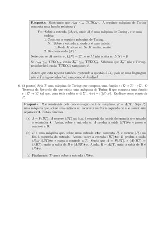 Resposta: Mostramos que AMT ≤m TUDOMT. A seguinte m´aquina de Turing
computa uma fun¸c˜ao redutora f:
F= “Sobre a entrada M, w , onde M ´e uma m´aquina de Turing , e w uma
cadeia:
1. Construa a seguinte m´aquina de Turing.
N: “Sobre a entrada x, onde x ´e uma cadeia:
1. Rode M sobre w. Se M aceita, aceite.
2. Dˆe como saida N .”
Note que, se M aceita w, L(N) = Σ∗
, e se M n˜ao aceita w, L(N) = ∅.
Se AMT ≤m TUDOMT, ent˜ao AMT ≤m TUDOMT. Sabemos que AMT n˜ao ´e Turing-
reconhec´ıvel, ent˜ao TUDOMT tampouco ´e.
Notem que esta reposta tamb´em responde a quest˜ao 5 (a), pois se uma linguagem
n˜ao ´e Turing-reconhec´ıvel, tampouco ´e decid´ıvel.
6. (2 pontos) Seja T uma m´aquina de Turing que computa uma fun¸c˜ao t : Σ∗
× Σ∗
→ Σ∗
. O
Teorema da Recurs˜ao diz que existe uma m´aquina de Turing R que computa uma fun¸c˜ao
r : Σ∗
→ Σ∗
tal que, para toda cadeia w ∈ Σ∗
, r(w) = t( R ,w). Explique como construir
R.
Resposta: R ´e construida pela concatena¸c˜ao de trˆes m´aquinas, R = ABT. Seja Px
uma m´aquina que, sobre uma entrada w, escreve x na ﬁta `a esquerda de w e usando um
separador #. Ent˜ao, fazemos
(a) A = P BT : A escreve BT na ﬁta, `a esquerda da cadeia de entrada w e usando
o separador #. Assim, sobre a entrada w, A produz a sa´ıda BT #w e passa o
controle a B.
(b) B ´e uma m´aquina que, sobre uma entrada x#w, computa Px e escreve Px na
ﬁta `a esquerda da entrada. Assim, sobre a entrada BT #w, B produz a sa´ıda
P BT BT #w e passa o controle a T. Sendo que A = P BT , e A BT =
ABT , ent˜ao a sa´ıda de B ´e ABT #w. Ainda, R = ABT, ent˜ao a sa´ıda de B ´e
R #w.
(c) Finalmente, T opera sobre a entrada R #w.
 