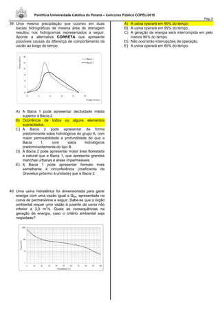 Pontifícia Universidade Católica do Paraná – Concurso Público COPEL/2010
Pág. 9
39. Uma mesma precipitação que ocorreu em duas
bacias hidrográficas de mesma área de drenagem
resultou nos hidrogramas representados a seguir.
Aponte a alternativa CORRETA que apresente
possíveis causas da diferença de comportamento da
vazão ao longo do tempo.
A) A Bacia 1 pode apresentar declividade média
superior à Bacia 2.
B) Ocorrência de todos ou alguns elementos
supracitados.
C) A Bacia 2 pode apresentar de forma
predominante solos hidrológicos do grupo A, com
maior permeabilidade e profundidade do que a
Bacia 1, com solos hidrológicos
predominantemente do tipo B.
D) A Bacia 2 pode apresentar maior área florestada
e natural que a Bacia 1, que apresenta grandes
manchas urbanas e áreas impermeáveis.
E) A Bacia 1 pode apresentar formato mais
semelhante à circunferência (coeficiente de
Gravelius próximo à unidade) que a Bacia 2.
40. Uma usina hidrelétrica foi dimensionada para gerar
energia com uma vazão igual a Q95, apresentada na
curva de permanência a seguir. Sabe-se que o órgão
ambiental requer uma vazão à jusante da usina não
inferior a 3,0 m
3
/s. Quais as consequências na
geração de energia, caso o critério ambiental seja
respeitado?
1
10
100
1000
0 10 20 30 40 50 60 70 80 90 100
Probabilidade (%)
Vazao(m
3
/s)
A) A usina operará em 90% do tempo.
B) A usina operará em 95% do tempo.
C) A geração de energia será interrompida em pelo
menos 90% do tempo.
D) Não ocorrerão interrupções de operação.
E) A usina operará em 80% do tempo.
0
3
6
9
12
15
18
0 2 4 6 8 10
Tempo (horas)
Vazao(m3/s)
Bacia 1
Bacia 2
 